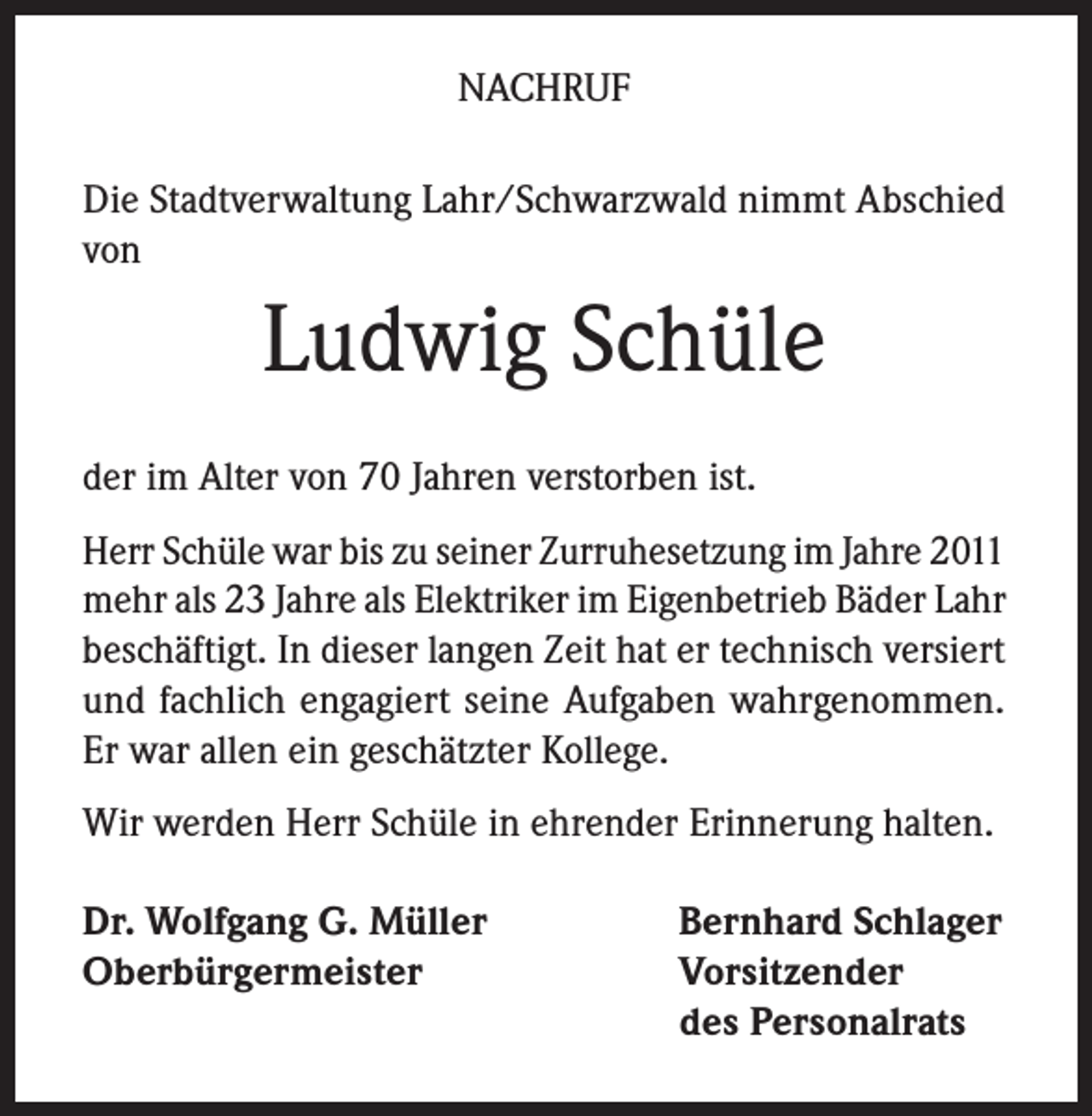 <p>NACHRUF<br />Die Stadtverwaltung Lahr/Schwarzwald nimmt Abschied<br />von</p><p>Ludwig Schüle<br />der im Alter von 70 Jahren verstorben ist.<br />Herr Schüle war bis zu seiner Zurruhesetzung im Jahre 2011<br />mehr als 23 Jahre als Elektriker im Eigenbetrieb Bäder Lahr<br />beschäftigt. In dieser langen Zeit hat er technisch versiert<br />und fachlich engagiert seine Aufgaben wahrgenommen.<br />Er war allen ein geschätzter Kollege.<br />Wir werden Herr Schüle in ehrender Erinnerung halten.<br />Dr. Wolfgang G. Müller<br />Oberbürgermeister</p><p>Bernhard Schlager<br />Vorsitzender<br />des Personalrats</p>