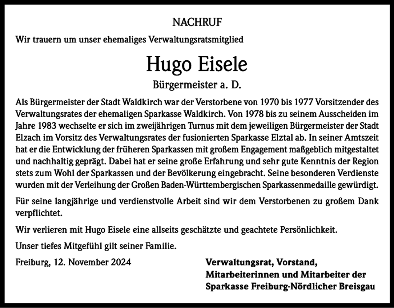 <p>NACHRUF<br />Wir trauern um unser ehemaliges Verwaltungsratsmitglied</p><p>Hugo Eisele<br />Bürgermeister a. D.<br />Als Bürgermeister der Stadt Waldkirch war der Verstorbene von 1970 bis 1977 Vorsitzender des<br />Verwaltungsrates der ehemaligen Sparkasse Waldkirch. Von 1978 bis zu seinem Ausscheiden im<br />Jahre 1983 wechselte er sich im zweijährigen Turnus mit dem jeweiligen Bürgermeister der Stadt<br />Elzach im Vorsitz des Verwaltungsrates der fusionierten Sparkasse Elztal ab. In seiner Amtszeit<br />hat er die Entwicklung der früheren Sparkassen mit großem Engagement maßgeblich mitgestaltet<br />und nachhaltig geprägt. Dabei hat er seine große Erfahrung und sehr gute Kenntnis der Region<br />stets zum Wohl der Sparkassen und der Bevölkerung eingebracht. Seine besonderen Verdienste<br />wurden mit der Verleihung der Großen Baden-Württembergischen Sparkassenmedaille gewürdigt.<br />Für seine langjährige und verdienstvolle Arbeit sind wir dem Verstorbenen zu großem Dank<br />verpflichtet.<br />Wir verlieren mit Hugo Eisele eine allseits geschätzte und geachtete Persönlichkeit.<br />Unser tiefes Mitgefühl gilt seiner Familie.<br />Freiburg, 12. November 2024 Verwaltungsrat, Vorstand,<br />Mitarbeiterinnen und Mitarbeiter der<br />Sparkasse Freiburg-Nördlicher Breisgau</p>