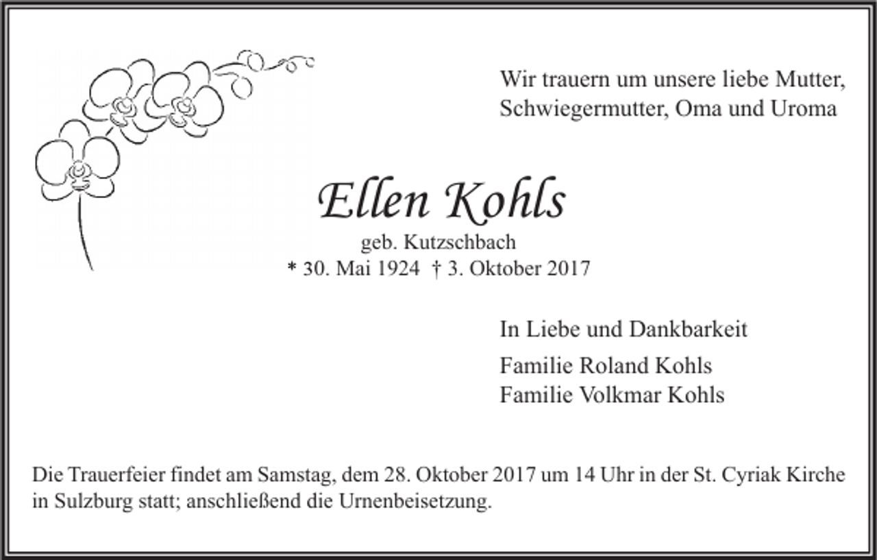 <p>Wir tr trauern<br />Wir<br />a u er n u um<br />m u unsere<br />ns er e li liebe<br />e b e MMutter,<br />utt er,<br />SSchwiegermutter,<br />c h wi e g er m utt er, Oma<br />O m a uund<br />n d Uroma<br />Ur o m a</p><p>Ellen<br />Elle<br />n Kohls<br />Ko hls</p><p>ggeb.<br />e b. Kutzschbach<br />K ut zs c h b a c h<br />** 330.<br />0. Mai<br />M ai 11924<br />9 2 4 †† 3.<br />3. Oktober<br />O kt o b er 22</p><p>I n Liebe<br />In<br />Li e b e und<br />u n d Dankbarkeit<br />D a n k b ar k eit<br />FFamilie<br />a mili e Roland<br />R ol a n d Kohls<br />K o hls<br />FFamilie<br />a mili e Volkmar<br />Vol k m ar Kohls<br />K o hls<br />Di e TrTrauerfeier<br />Die<br />a u erf ei er fifindet<br />n d et aam<br />m SSamstag,<br />a mst a g, ddem<br />e m 228.<br />8. OOktober<br />kt o b er 22017<br />0 1 7 uum<br />m 11 UUhr<br />hr i in<br />n dder<br />er St.<br />St. CCyriak<br />yri a k Kir<br />Kirche<br />c he<br />iinn Sulzburg<br />S ul z b ur g statt;<br />st att; anschließend<br />a ns c hli e ß e n d die<br />di e Urnenbeisetzung.<br />Ur n e n b eis et z u n g.</p>