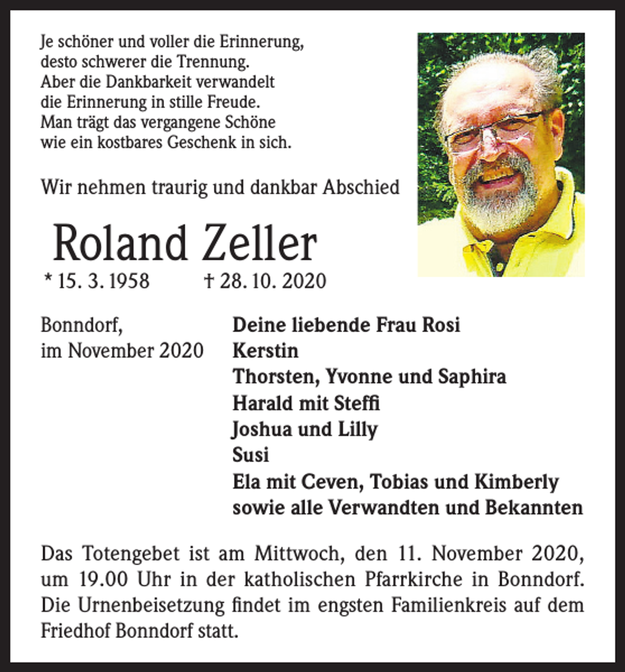 <p>Je schöner und voller die Erinnerung,<br />desto schwerer die Trennung.<br />Aber die Dankbarkeit verwandelt<br />die Erinnerung in stille Freude.<br />Man trägt das vergangene Schöne<br />wie ein kostbares Geschenk in sich.</p><p>Wir nehmen traurig und dankbar Abschied</p><p>Roland Zeller</p><p>* 15. 3. 1958</p><p>† 28. 10. 2020</p><p>Bonndorf,<br />Deine liebende Frau Rosi<br />im November 2020 Kerstin<br />Thorsten, Yvonne und Saphira<br />Harald mit Steffi<br />Joshua und Lilly<br />Susi<br />Ela mit Ceven, Tobias und Kimberly<br />sowie alle Verwandten und Bekannten<br />Das Totengebet ist am Mittwoch, den 11. November 2020,<br />um 19.00 Uhr in der katholischen Pfarrkirche in Bonndorf.<br />Die Urnenbeisetzung findet im engsten Familienkreis auf dem<br />Friedhof Bonndorf statt.</p>