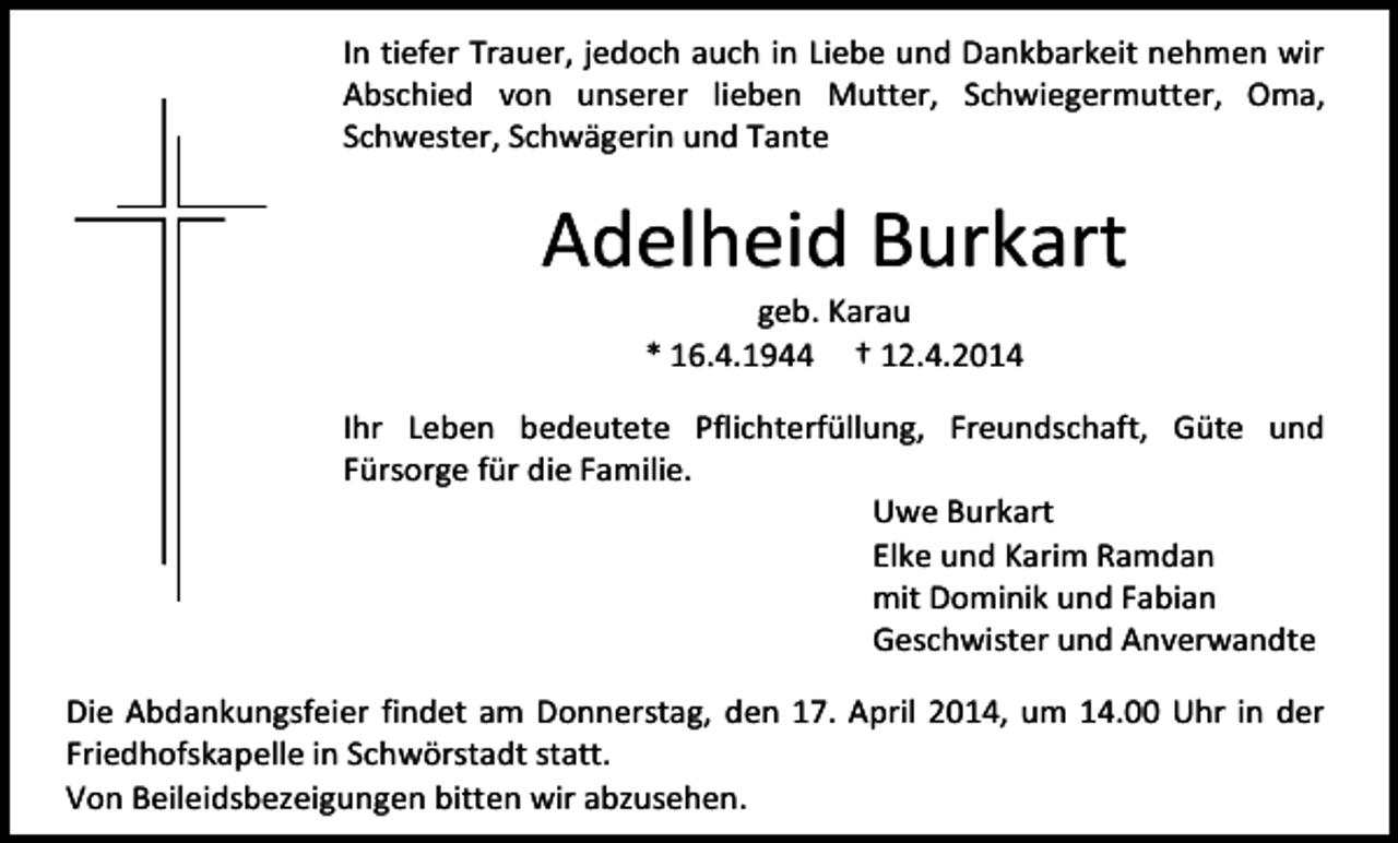 <p>In tiefer Trauer, jedoch auch in Liebe und Dankbarkeit nehmen wir<br />Abschied von unserer lieben Mutter, Schwiegermutter, Oma,<br />Schwester, Schwägerin und Tante</p><p>Adelheid Burkart<br />geb. Karau<br />* 16.4.1944 † 12.4.2014</p><p>Ihr Leben bedeutete Pflichterfüllung, Freundschaft, Güte und<br />Fürsorge für die Familie.<br />Uwe Burkart<br />Elke und Karim Ramdan<br />mit Dominik und Fabian<br />Geschwister und Anverwandte<br />Die Abdankungsfeier findet am Donnerstag, den 17. April 2014, um 14.00 Uhr in der<br />Friedhofskapelle in Schwörstadt statt.<br />Von Beileidsbezeigungen bitten wir abzusehen.</p>