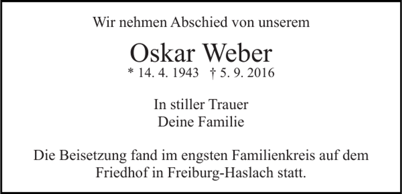 <p>Wir nehmen Abschied von unserem</p><p>Oskar Weber</p><p>* 14. 4. 1943 † 5. 9. 2016</p><p>In stiller Trauer<br />Deine Familie<br />Die Beisetzung fand im engsten Familienkreis auf dem<br />Friedhof in Freiburg-Haslach statt.</p>