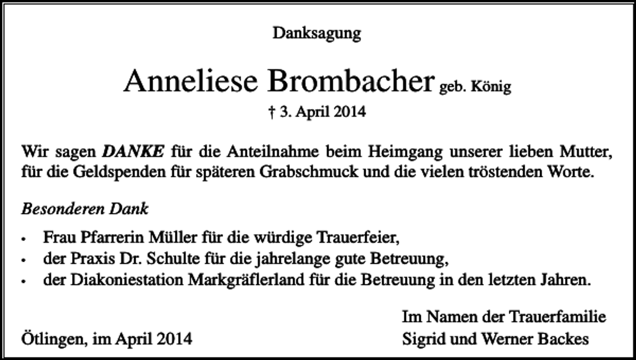 <p>Danksagung</p><p>Anneliese Brombacher geb. König<br />† 3. April 2014</p><p>Wir sagen DANKE für die Anteilnahme beim Heimgang unserer lieben Mutter,<br />für die Geldspenden für späteren Grabschmuck und die vielen tröstenden Worte.<br />Besonderen Dank<br />•<br />•<br />•</p><p>Frau Pfarrerin Müller für die würdige Trauerfeier,<br />der Praxis Dr. Schulte für die jahrelange gute Betreuung,<br />der Diakoniestation Markgräflerland für die Betreuung in den letzten Jahren.</p><p>Ötlingen, im April 2014</p><p>Im Namen der Trauerfamilie<br />Sigrid und Werner Backes</p>
