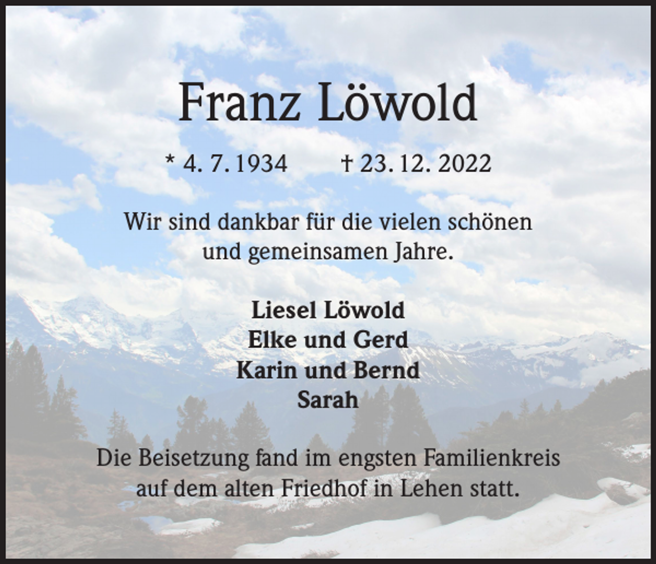 <p>Franz Löwold<br />* 4. 7. 1934 † 23. 12. 2022<br />Wir sind dankbar für die vielen schönen<br />und gemeinsamen Jahre.<br />Liesel Löwold<br />Elke und Gerd<br />Karin und Bernd<br />Sarah<br />Die Beisetzung fand im engsten Familienkreis<br />auf dem alten Friedhof in Lehen statt.</p>