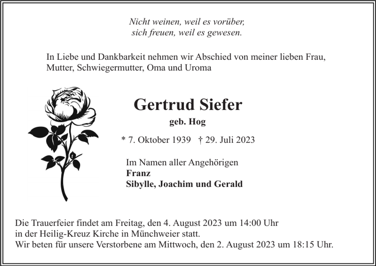 <p>Nicht weinen, weil es vorüber,<br />sich freuen, weil es gewesen.<br />In Liebe und Dankbarkeit nehmen wir Abschied von meiner lieben Frau,<br />Mutter, Schwiegermutter, Oma und Uroma</p><p>Gertrud Siefer<br />geb. Hog<br />* 7. Oktober 1939 † 29. Juli 2023<br />Im Namen aller Angehörigen<br />Franz<br />Sibylle, Joachim und Gerald</p><p>Die Trauerfeier findet am Freitag, den 4. August 2023 um 14:00 Uhr<br />in der Heilig-Kreuz Kirche in Münchweier statt.<br />Wir beten für unsere Verstorbene am Mittwoch, den 2. August 2023 um 18:15 Uhr.</p>