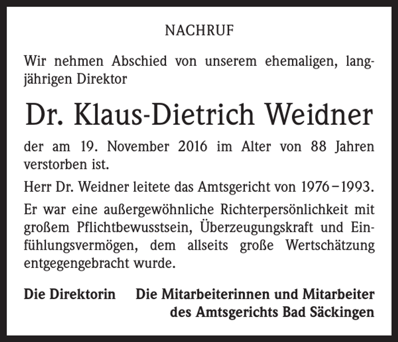 <p>NACHRUF<br />Wir nehmen Abschied von unserem ehemaligen, lang­<br />jährigen Direktor</p><p>Dr. Klaus-Dietrich Weidner<br />der am 19. November 2016 im Alter von 88 Jahren<br />­verstorben ist.<br />Herr Dr. Weidner leitete das Amtsgericht von 1976 –1993.<br />Er war eine außergewöhnliche Richterpersönlichkeit mit<br />großem Pflichtbewusstsein, Überzeugungskraft und Ein­<br />fühlungsvermögen, dem allseits große Wertschätzung<br />­ent­gegengebracht wurde.<br />Die Direktorin</p><p>Die Mitarbeiterinnen und Mitarbeiter<br />des Amtsgerichts Bad Säckingen</p>