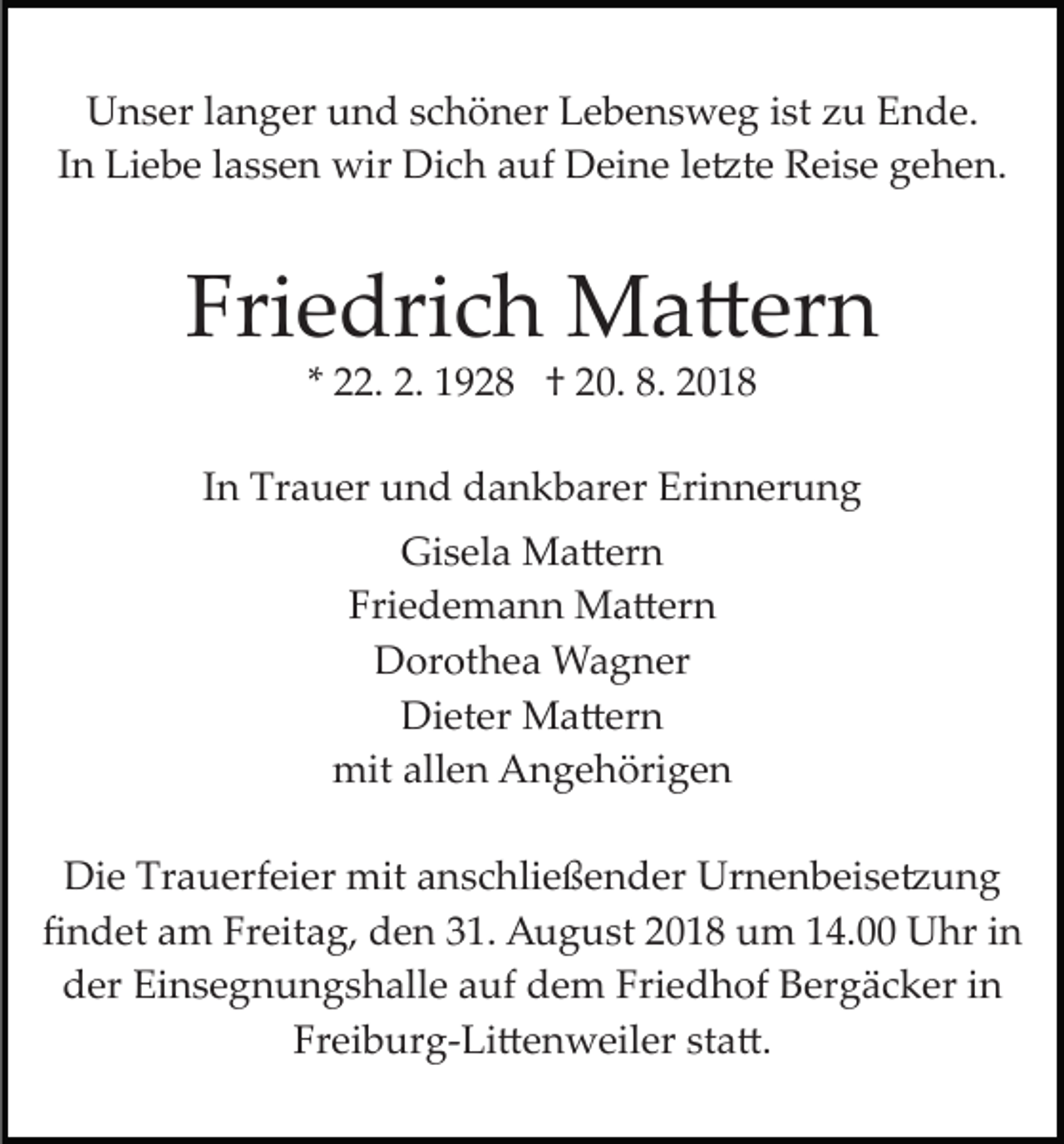 <p>Unser langer und schöner Lebensweg ist zu Ende.<br />In Liebe lassen wir Dich auf Deine le�te Reise gehen.</p><p>Friedrich Ma�ern<br />* 22. 2. 1928 † 20. 8. 2018<br />In Trauer und dankbarer Erinnerung<br />Gisela Ma�ern<br />Friedemann Ma�ern<br />Dorothea Wagner<br />Dieter Ma�ern<br />mit allen Angehörigen<br />Die Trauerfeier mit anschließender Urnenbeise�ung<br />ﬁndet am Freitag, den 31. August 2018 um 14.00 Uhr in<br />der Einsegnungshalle auf dem Friedhof Bergäcker in<br />Freiburg­Li�enweiler sta�.</p>