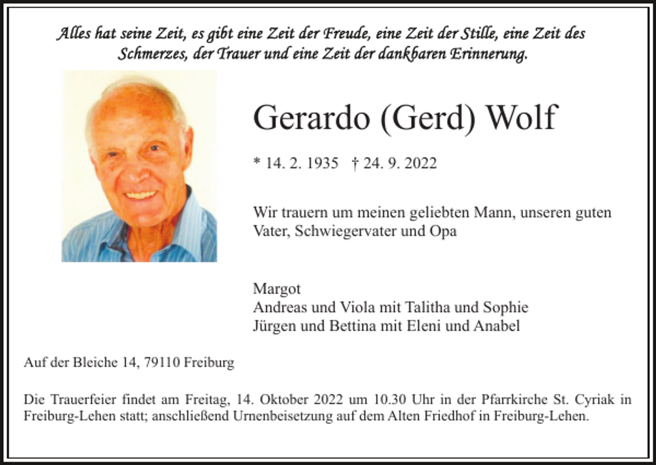 <p>Gerardo (Gerd) Wolf<br />* 14. 2. 1935 † 24. 9. 2022<br />Wir trauern um meinen geliebten Mann, unseren guten<br />Vater, Schwiegervater und Opa<br />Margot<br />Andreas und Viola mit Talitha und Sophie<br />Jürgen und Bettina mit Eleni und Anabel<br />Auf der Bleiche 14, 79110 Freiburg<br />Die Trauerfeier findet am Freitag, 14. Oktober 2022 um 10.30 Uhr in der Pfarrkirche St. Cyriak in<br />Freiburg-Lehen statt; anschließend Urnenbeisetzung auf dem Alten Friedhof in Freiburg-Lehen.</p>