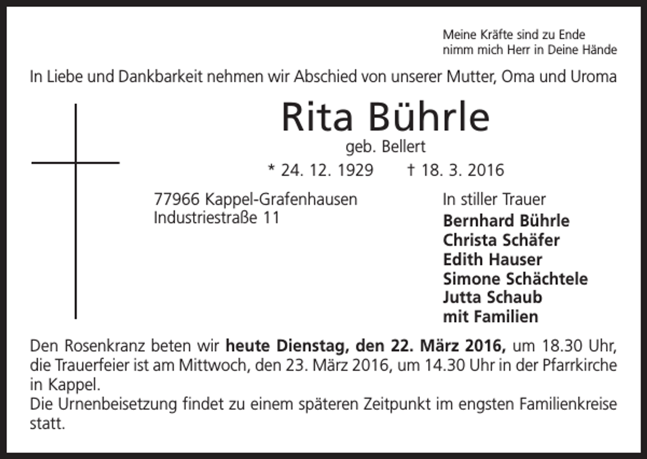 <p>Meine Kräfte sind zu Ende<br />nimm mich Herr in Deine Hände</p><p>In Liebe und Dankbarkeit nehmen wir Abschied von unserer Mutter, Oma und Uroma</p><p>Rita Bührle</p><p>geb. Bellert<br />* 24. 12. 1929 † 18. 3. 2016<br />77966 Kappel-Grafenhausen<br />Industriestraße 11</p><p>In stiller Trauer<br />Bernhard Bührle<br />Christa Schäfer<br />Edith Hauser<br />Simone Schächtele<br />Jutta Schaub<br />mit Familien</p><p>Den Rosenkranz beten wir heute Dienstag, den 22. März 2016, um 18.30 Uhr,<br />die Trauerfeier ist am Mittwoch, den 23. März 2016, um 14.30 Uhr in der Pfarrkirche<br />in Kappel.<br />Die Urnenbeisetzung findet zu einem späteren Zeitpunkt im engsten Familienkreise<br />statt.</p>