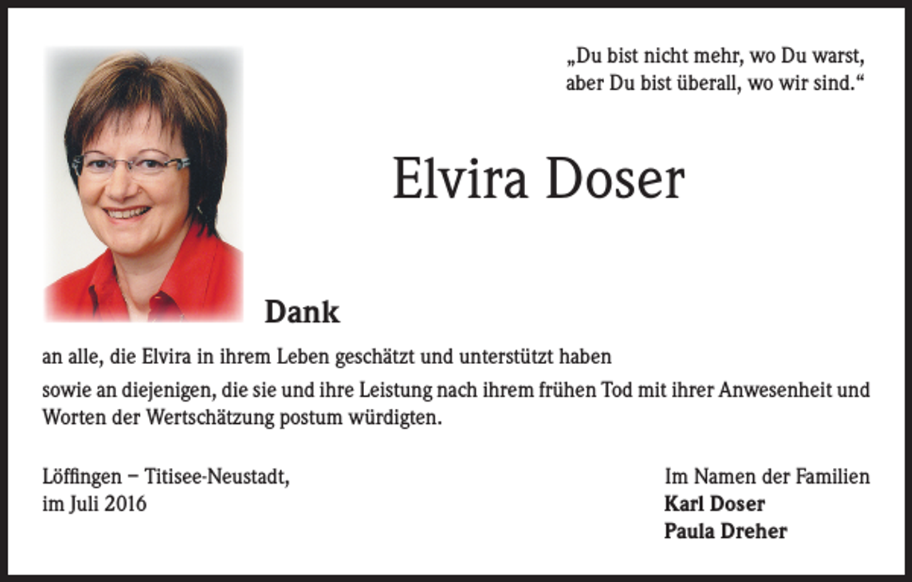 <p>„ Du bist nicht mehr, wo Du warst,<br />aber Du bist überall, wo wir sind.“</p><p>Elvira Doser</p><p>Dank</p><p>an alle, die Elvira in ihrem Leben geschätzt und unterstützt haben<br />sowie an diejenigen, die sie und ihre Leistung nach ihrem frühen Tod mit ihrer Anwesenheit und<br />Worten der Wertschätzung postum würdigten.<br />Löffingen – Titisee-Neustadt,<br />Im Namen der Familien<br />im Juli 2016 Karl Doser<br />Paula Dreher</p>
