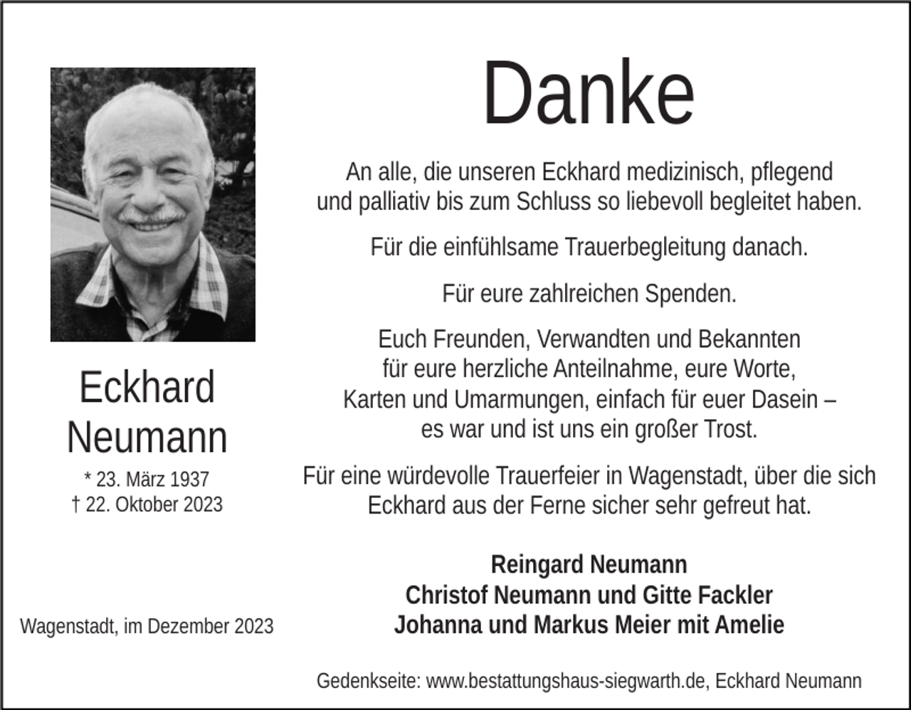 <p>Danke<br />An alle, die unseren Eckhard medizinisch, pflegend<br />und palliativ bis zum Schluss so liebevoll begleitet haben.<br />Für die einfühlsame Trauerbegleitung danach.<br />Für eure zahlreichen Spenden.</p><p>Eckhard<br />Neumann</p><p>Euch Freunden, Verwandten und Bekannten<br />für eure herzliche Anteilnahme, eure Worte,<br />Karten und Umarmungen, einfach für euer Dasein –<br />es war und ist uns ein großer Trost.</p><p>* 23. März 1937<br />† 22. Oktober 2023</p><p>Für eine würdevolle Trauerfeier in Wagenstadt, über die sich<br />Eckhard aus der Ferne sicher sehr gefreut hat.</p><p>Wagenstadt, im Dezember 2023</p><p>Reingard Neumann<br />Christof Neumann und Gitte Fackler<br />Johanna und Markus Meier mit Amelie<br />Gedenkseite: www.bestattungshaus-siegwarth.de, Eckhard Neumann</p>