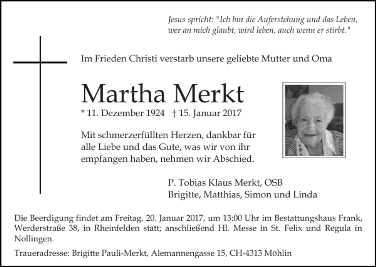 <p>Jesus spricht: "Ich bin die Auferstehung und das Leben,<br />wer an mich glaubt, wird leben, auch wenn er stirbt."</p><p>Im Frieden Christi verstarb unsere geliebte Mutter und Oma</p><p>Martha Merkt<br />* 11. Dezember 1924 † 15. Januar 2017</p><p>Mit schmerzerfüllten Herzen, dankbar für<br />alle Liebe und das Gute, was wir von ihr<br />empfangen haben, nehmen wir Abschied.<br />P. Tobias Klaus Merkt, OSB<br />Brigitte, Matthias, Simon und Linda<br />Die Beerdigung findet am Freitag, 20. Januar 2017, um 13:00 Uhr im Bestattungshaus Frank,<br />Werderstraße 38, in Rheinfelden statt; anschließend Hl. Messe in St. Felix und Regula in<br />Nollingen.<br />Traueradresse: Brigitte Pauli-Merkt, Alemannengasse 15, CH-4313 Möhlin</p>