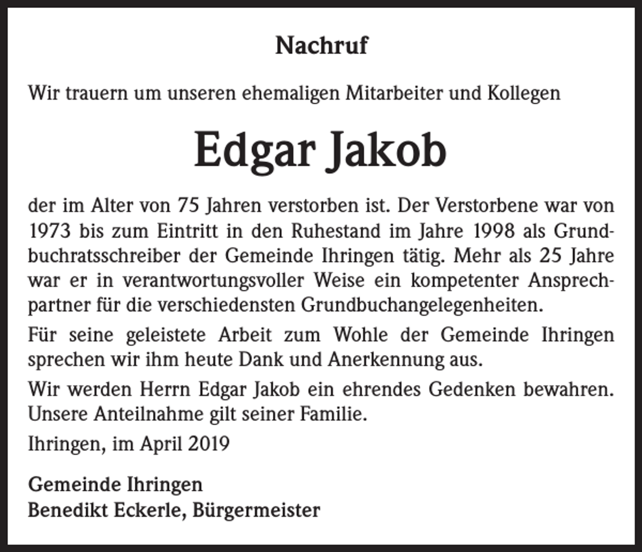 <p>Nachruf<br />Wir trauern um unseren ehemaligen Mitarbeiter und Kollegen</p><p>Edgar Jakob<br />der im Alter von 75 Jahren verstorben ist. Der Verstorbene war von<br />1973 bis zum Eintritt in den Ruhestand im Jahre 1998 als Grundbuchratsschreiber der Gemeinde Ihringen tätig. Mehr als 25 Jahre<br />war er in verantwortungsvoller Weise ein kompetenter Ansprechpartner für die verschiedensten Grundbuchangelegenheiten.<br />Für seine geleistete Arbeit zum Wohle der Gemeinde Ihringen<br />sprechen wir ihm heute Dank und Anerkennung aus.<br />Wir werden Herrn Edgar Jakob ein ehrendes Gedenken bewahren.<br />Unsere Anteilnahme gilt seiner Familie.<br />Ihringen, im April 2019<br />Gemeinde Ihringen<br />Benedikt Eckerle, Bürgermeister</p>