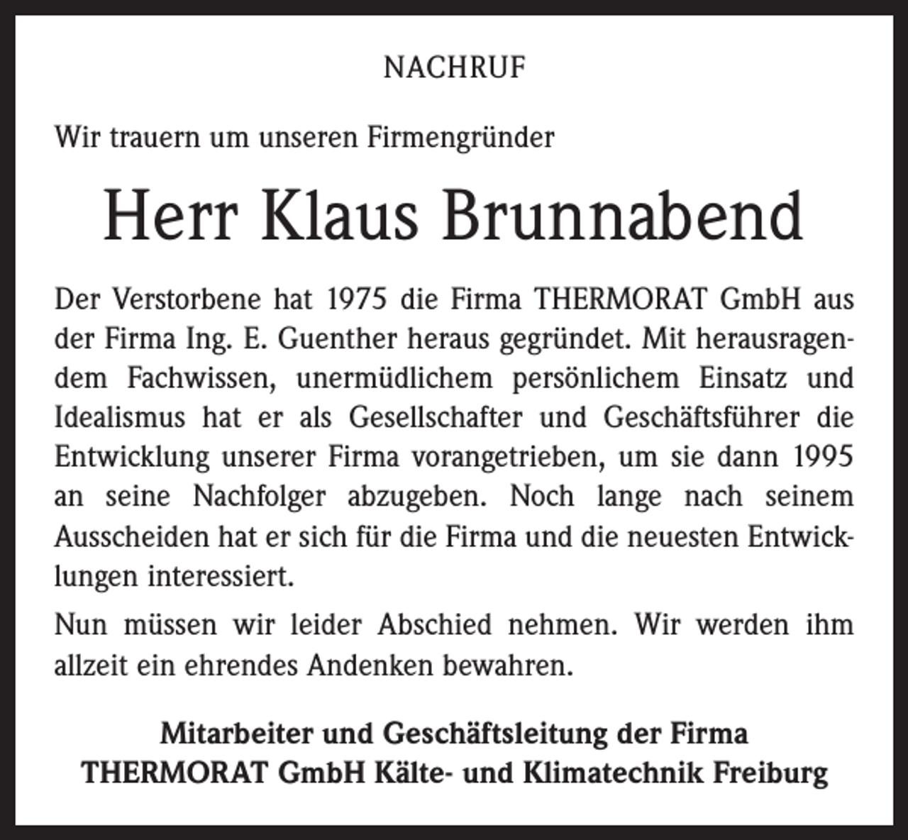 <p>NACHRUF<br />Wir trauern um unseren Firmengründer</p><p>Herr Klaus Brunnabend<br />Der Verstorbene hat 1975 die Firma THERMORAT GmbH aus<br />der Firma Ing. E. Guenther heraus gegründet. Mit herausragendem Fachwissen, unermüdlichem persönlichem Einsatz und<br />Idealismus hat er als Gesellschafter und Geschäftsführer die<br />Entwicklung unserer Firma vorangetrieben, um sie dann 1995<br />an seine Nachfolger abzugeben. Noch lange nach seinem<br />Ausscheiden hat er sich für die Firma und die neuesten Entwicklungen interessiert.<br />Nun müssen wir leider Abschied nehmen. Wir werden ihm<br />allzeit ein ehrendes Andenken bewahren.<br />Mitarbeiter und Geschäftsleitung der Firma<br />THERMORAT GmbH Kälte- und Klimatechnik Freiburg</p>