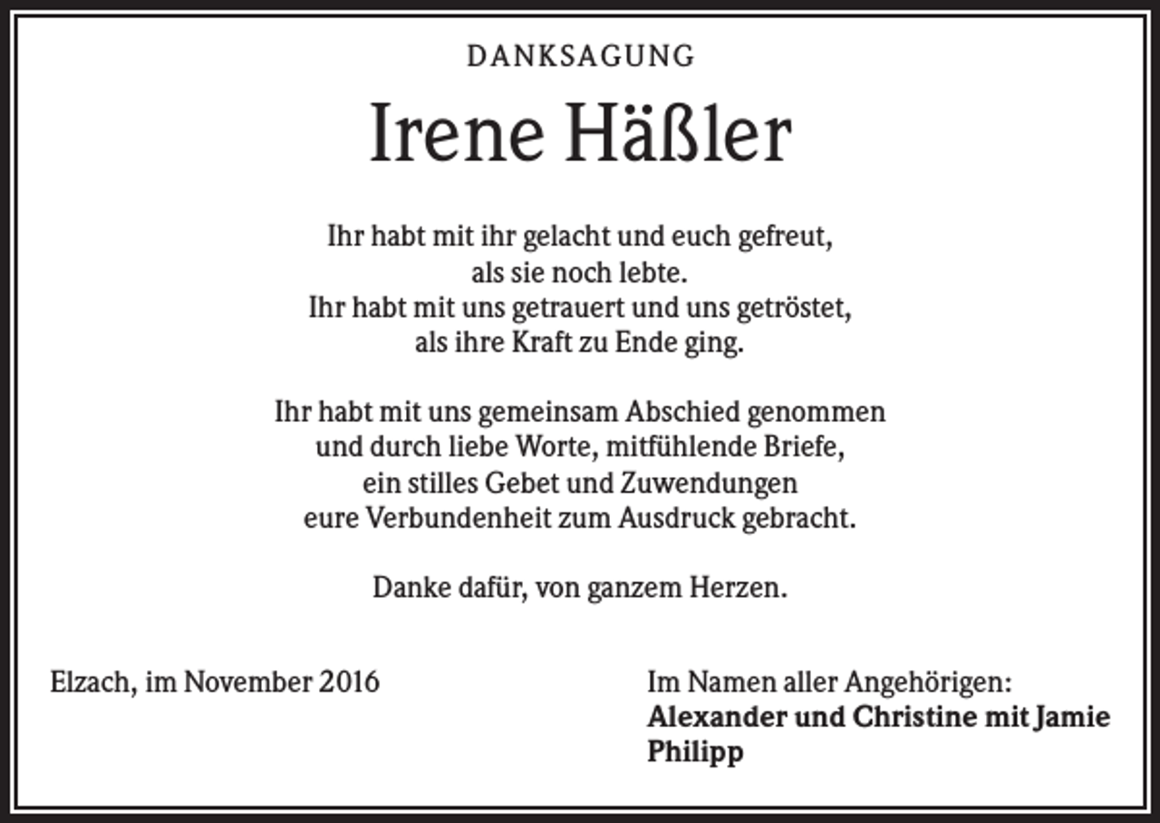 <p>DAN KS AGUN G</p><p>Irene Häßler<br />Ihr habt mit ihr gelacht und euch gefreut,<br />als sie noch lebte.<br />Ihr habt mit uns getrauert und uns getröstet,<br />als ihre Kraft zu Ende ging.<br />Ihr habt mit uns gemeinsam Abschied genommen<br />und durch liebe Worte, mitfühlende Briefe,<br />ein stilles Gebet und Zuwendungen<br />eure Verbundenheit zum Ausdruck gebracht.<br />Danke dafür, von ganzem Herzen.<br />Elzach, im November 2016</p><p>Im Namen aller Angehörigen:<br />Alexander und Christine mit Jamie<br />Philipp</p>