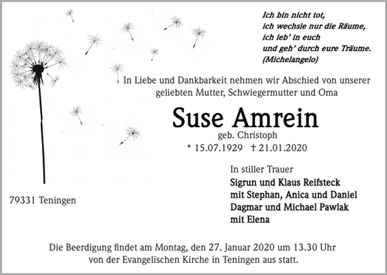 <p>In Liebe und Dankbarkeit nehmen wir Abschied von unserer<br />geliebten Mutter, Schwiegermutter und Oma</p><p>geb. Christoph<br />* 15.07.1929 † 21.01.2020<br />In stiller Trauer<br />79331 Teningen</p><p>Die Beerdigung ﬁndet am Montag, den 27. Januar 2020 um 13.30 Uhr<br />von der Evangelischen Kirche in Teningen aus statt.</p>