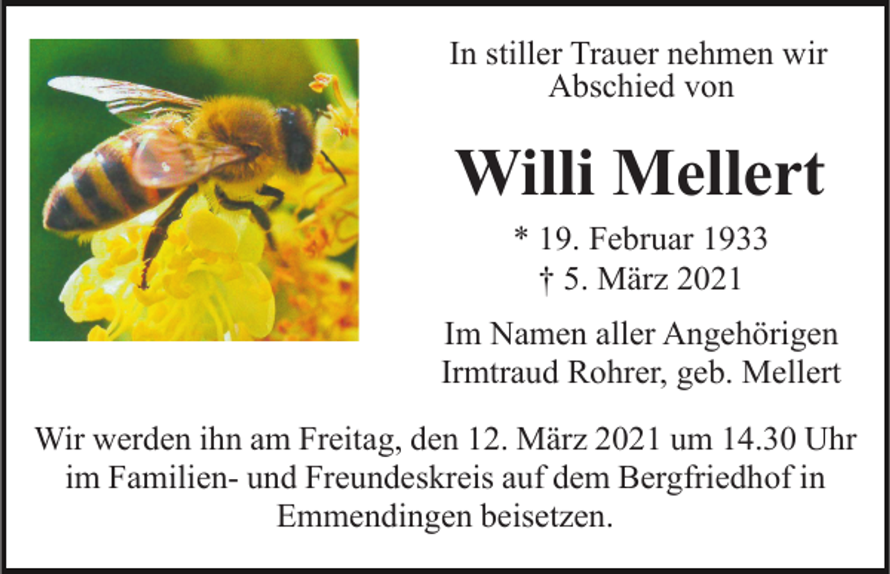 <p>In stiller Trauer nehmen wir<br />Abschied von</p><p>Willi Mellert<br />* 19. Februar 1933<br />† 5. März 2021<br />Im Namen aller Angehörigen<br />Irmtraud Rohrer, geb. Mellert<br />Wir werden ihn am Freitag, den 12. März 2021 um 14.30 Uhr<br />im Familien- und Freundeskreis auf dem Bergfriedhof in<br />Emmendingen beisetzen.</p>
