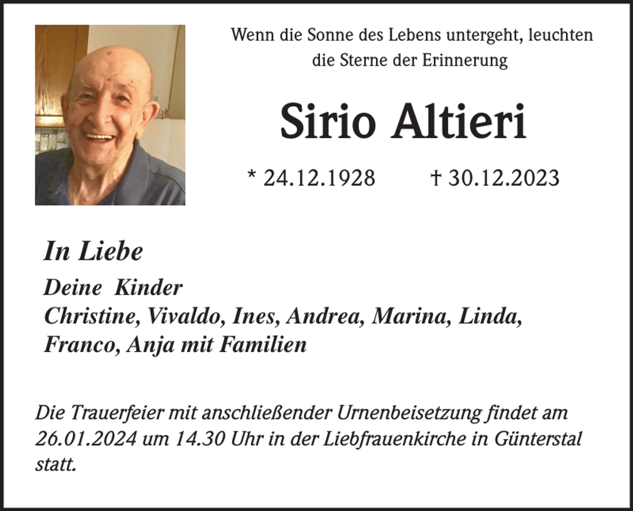 <p>Wenn die Sonne des Lebens untergeht, leuchten<br />die Sterne der Erinnerung</p><p>Sirio Altieri<br />* 24.12.1928</p><p>† 30.12.2023</p><p>In Liebe<br />Deine Kinder<br />Christine, Vivaldo, Ines, Andrea, Marina, Linda,<br />Franco, Anja mit Familien<br />Die Trauerfeier mit anschließender Urnenbeisetzung findet am<br />26.01.2024 um 14.30 Uhr in der Liebfrauenkirche in Günterstal<br />statt.</p>