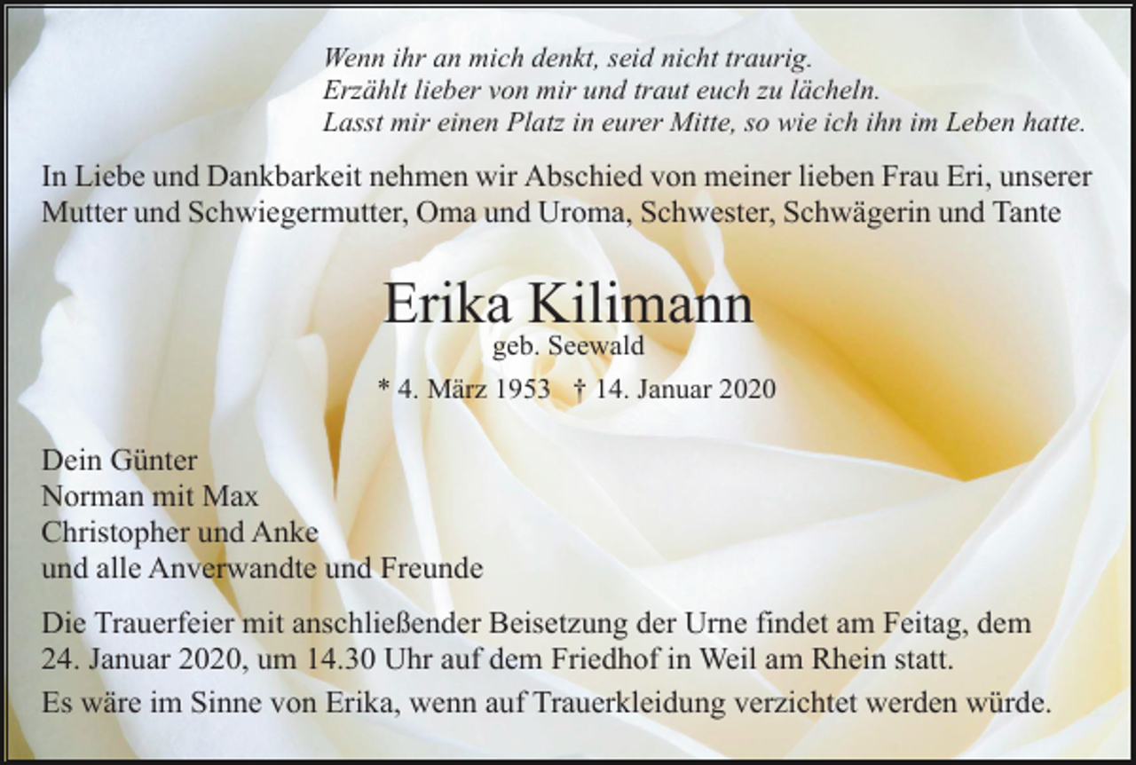 <p>Wenn ihr an mich denkt, seid nicht traurig.<br />Erzählt lieber von mir und traut euch zu lächeln.<br />Lasst mir einen Platz in eurer Mitte, so wie ich ihn im Leben hatte.</p><p>In Liebe und Dankbarkeit nehmen wir Abschied von meiner lieben Frau Eri, unserer<br />Mutter und Schwiegermutter, Oma und Uroma, Schwester, Schwägerin und Tante</p><p>Erika Kilimann<br />geb. Seewald</p><p>* 4. März 1953 † 14. Januar 2020</p><p>Dein Günter<br />Norman mit Max<br />Christopher und Anke<br />und alle Anverwandte und Freunde<br />Die Trauerfeier mit anschließender Beisetzung der Urne findet am Feitag, dem<br />24. Januar 2020, um 14.30 Uhr auf dem Friedhof in Weil am Rhein statt.<br />Es wäre im Sinne von Erika, wenn auf Trauerkleidung verzichtet werden würde.</p>