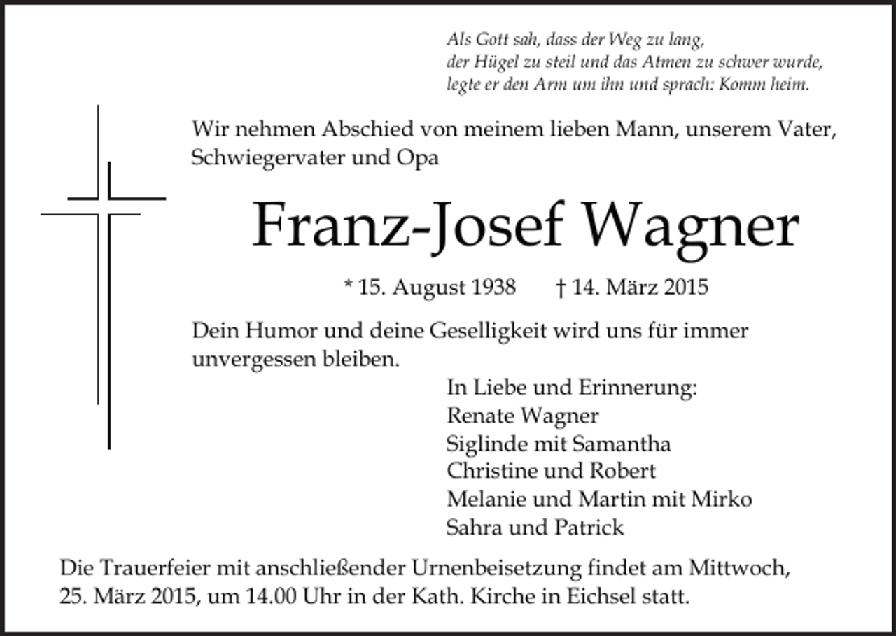<p>Als Gott sah, dass der Weg zu lang,<br />der Hügel zu steil und das Atmen zu schwer wurde,<br />legte er den Arm um ihn und sprach: Komm heim.</p><p>Wir nehmen Abschied von meinem lieben Mann, unserem Vater,<br />Schwiegervater und Opa</p><p>Franz-Josef Wagner<br />* 15. August 1938</p><p>† 14. März 2015</p><p>Dein Humor und deine Geselligkeit wird uns für immer<br />unvergessen bleiben.<br />In Liebe und Erinnerung:<br />Renate Wagner<br />Siglinde mit Samantha<br />Christine und Robert<br />Melanie und Martin mit Mirko<br />Sahra und Patrick<br />Die Trauerfeier mit anschließender Urnenbeisetzung findet am Mittwoch,<br />25. März 2015, um 14.00 Uhr in der Kath. Kirche in Eichsel statt.</p>