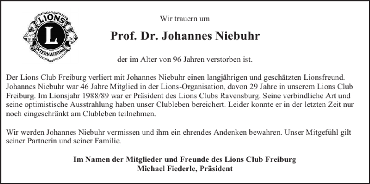 <p>Wir trauern um</p><p>Prof. Dr. Johannes Niebuhr<br />der im Alter von 96 Jahren verstorben ist.<br />Der Lions Club Freiburg verliert mit Johannes Niebuhr einen langjährigen und geschätzten Lionsfreund.<br />Johannes Niebuhr war 46 Jahre Mitglied in der Lions-Organisation, davon 29 Jahre in unserem Lions Club<br />Freiburg. Im Lionsjahr 1988/89 war er Präsident des Lions Clubs Ravensburg. Seine verbindliche Art und<br />seine optimistische Ausstrahlung haben unser Clubleben bereichert. Leider konnte er in der letzten Zeit nur<br />noch eingeschränkt am Clubleben teilnehmen.<br />Wir werden Johannes Niebuhr vermissen und ihm ein ehrendes Andenken bewahren. Unser Mitgefühl gilt<br />seiner Partnerin und seiner Familie.<br />Im Namen der Mitglieder und Freunde des Lions Club Freiburg<br />Michael Fiederle, Präsident</p>