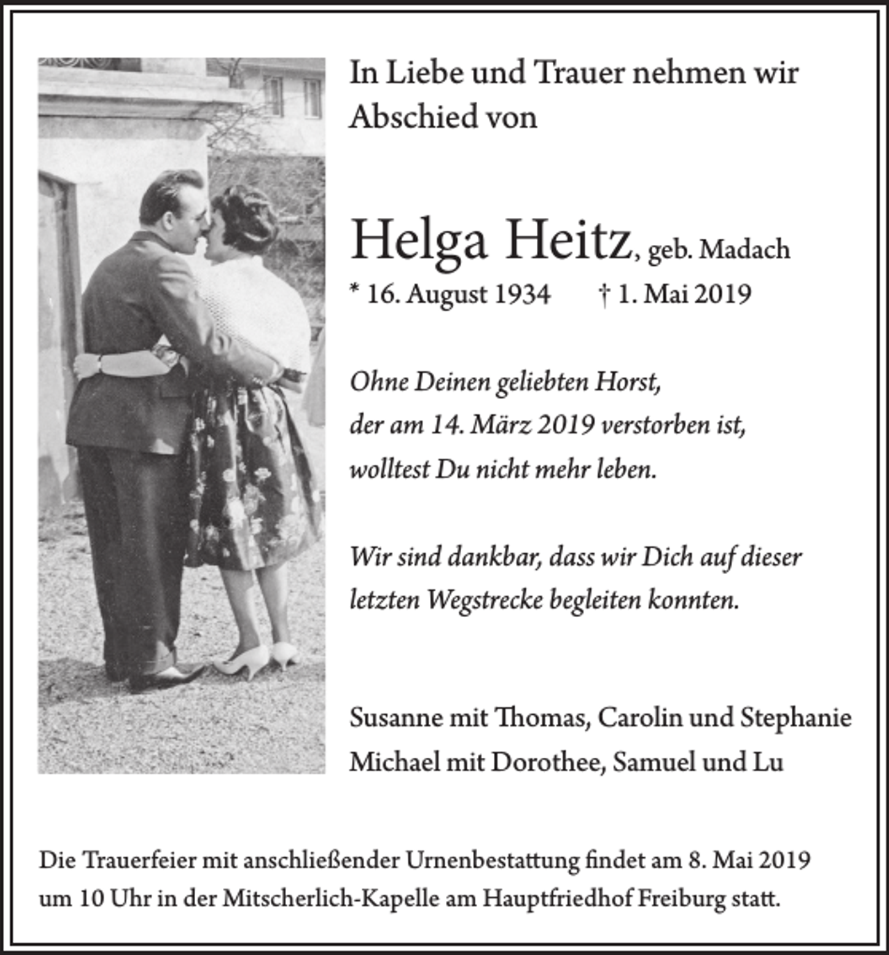 <p>In Liebe und Trauer nehmen wir<br />Abschied von</p><p>Helga Heitz, geb. Madach</p><p>* 16. August 1934</p><p>† 1. Mai 2019</p><p>Ohne Deinen geliebten Horst,<br />der am 14. März 2019 verstorben ist,<br />wolltest Du nicht mehr leben.<br />Wir sind dankbar, dass wir Dich auf dieser<br />letzten Wegstrecke begleiten konnten.</p><p>Susanne mit Thomas, Carolin und Stephanie<br />Michael mit Dorothee, Samuel und Lu<br />Die Trauerfeier mit anschließender Urnenbestattung findet am 8. Mai 2019<br />um 10 Uhr in der Mitscherlich-Kapelle am Hauptfriedhof Freiburg statt.</p>