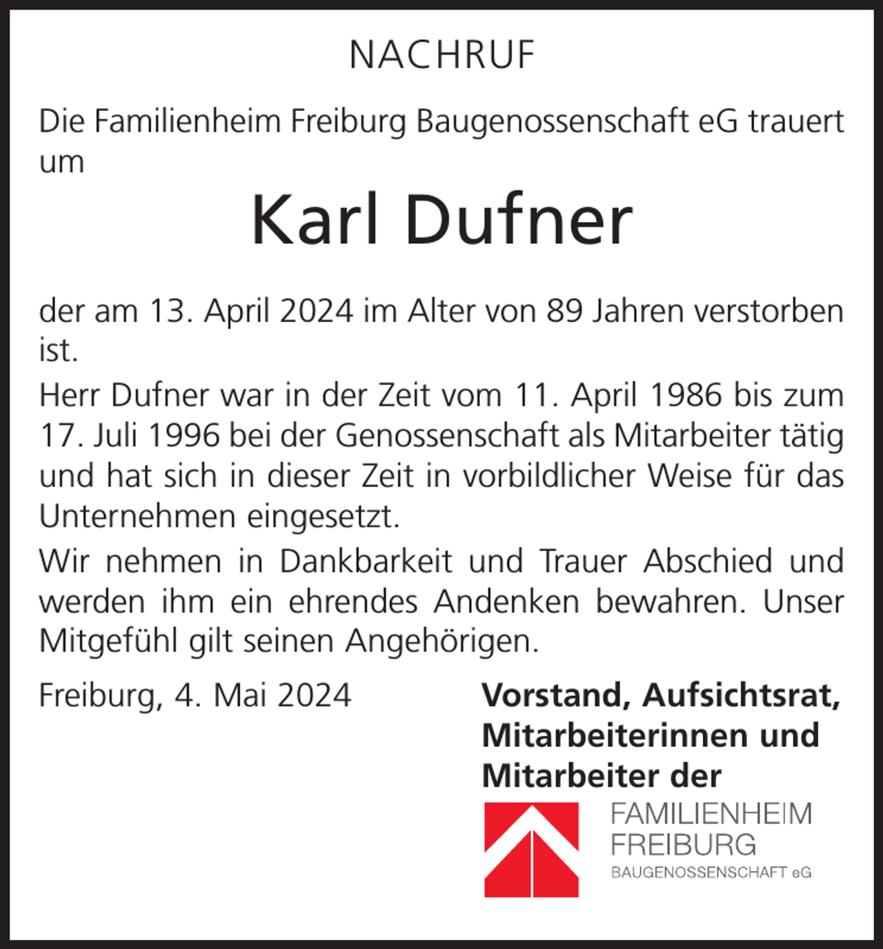 <p>NACHRUF<br />Die Familienheim Freiburg Baugenossenschaft eG trauert<br />um</p><p>Karl Dufner</p><p>der am 13. April 2024 im Alter von 89 Jahren verstorben<br />ist.<br />Herr Dufner war in der Zeit vom 11. April 1986 bis zum<br />17. Juli 1996 bei der Genossenschaft als Mitarbeiter tätig<br />und hat sich in dieser Zeit in vorbildlicher Weise für das<br />Unternehmen eingesetzt.<br />Wir nehmen in Dankbarkeit und Trauer Abschied und<br />werden ihm ein ehrendes Andenken bewahren. Unser<br />Mitgefühl gilt seinen Angehörigen.<br />Freiburg, 4. Mai 2024<br />Vorstand, Aufsichtsrat,<br />Mitarbeiterinnen und<br />Mitarbeiter der</p>
