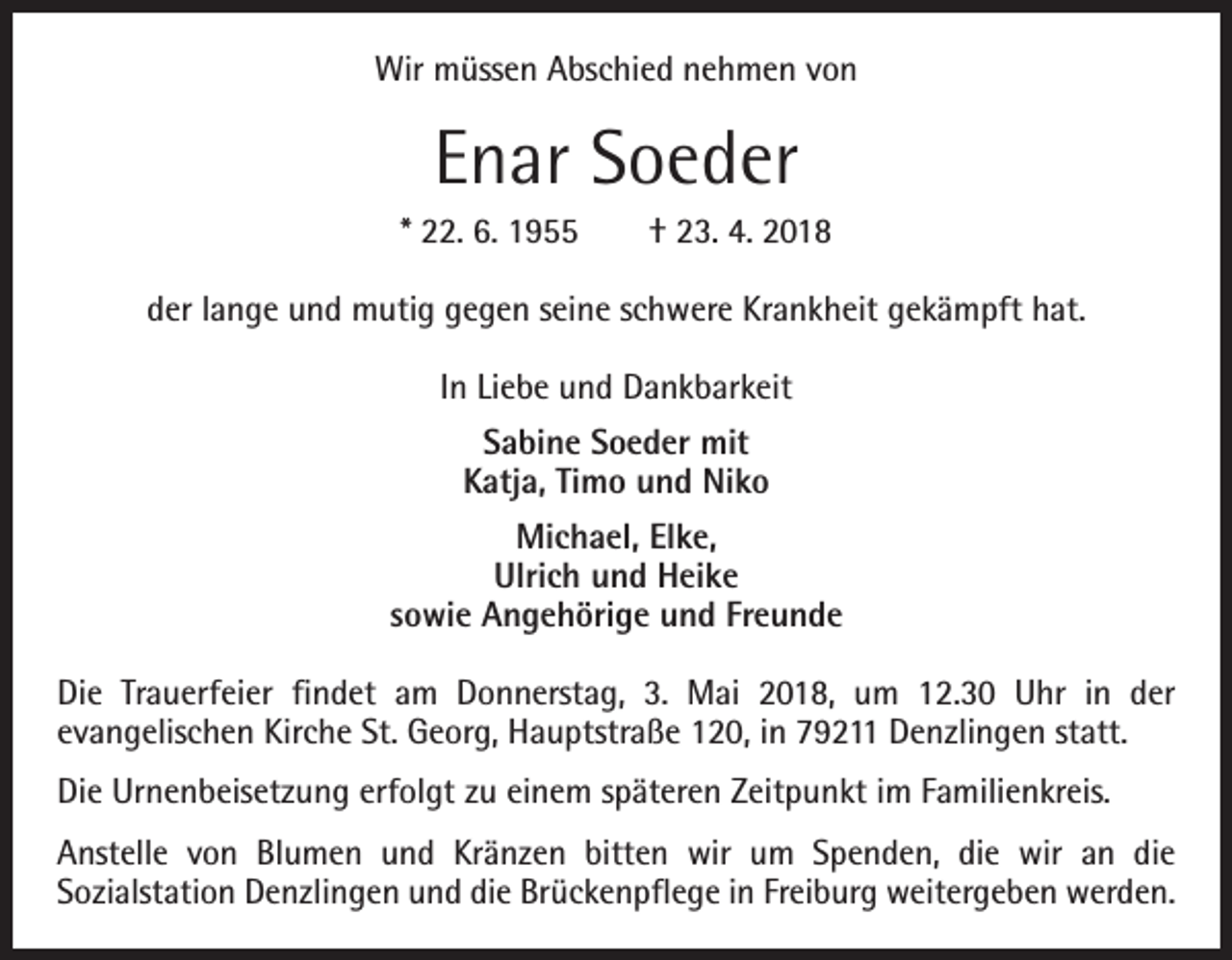 <p>Wir müssen Abschied nehmen von</p><p>Enar Soeder<br />* 22. 6. 1955 † 23. 4. 2018<br />der lange und mutig gegen seine schwere Krankheit gekämpft hat.<br />In Liebe und Dankbarkeit<br />Sabine Soeder mit<br />Katja, Timo und Niko<br />Michael, Elke,<br />Ulrich und Heike<br />sowie Angehörige und Freunde<br />Die Trauerfeier findet am Donnerstag, 3. Mai 2018, um 12.30 Uhr in der<br />­evangelischen Kirche St. Georg, Hauptstraße 120, in 79211 Denzlingen statt.<br />Die Urnenbeisetzung erfolgt zu einem späteren Zeitpunkt im Familienkreis.<br />Anstelle von Blumen und Kränzen bitten wir um Spenden, die wir an die<br />­Sozialstation Denzlingen und die Brückenpflege in Freiburg weitergeben werden.</p>