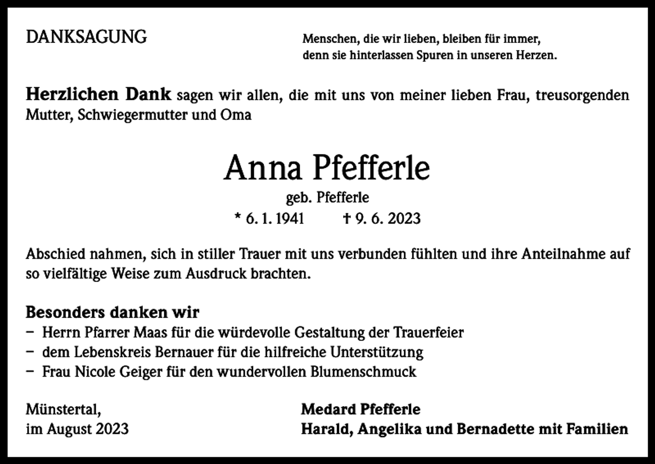 <p>DANKSAGUNG<br />Menschen, die wir lieben, bleiben für immer,</p><p>denn sie hinterlassen Spuren in unseren Herzen.</p><p>Herzlichen Dank sagen wir allen, die mit uns von meiner lieben Frau, treusorgenden<br />Mutter, Schwiegermutter und Oma</p><p>Anna Pfefferle<br />geb. Pfefferle<br />* 6. 1. 1941<br />† 9. 6. 2023</p><p>Abschied nahmen, sich in stiller Trauer mit uns verbunden fühlten und ihre Anteilnahme auf<br />so vielfältige Weise zum Ausdruck brachten.</p><p>Besonders danken wir<br />– Herrn Pfarrer Maas für die würdevolle Gestaltung der Trauerfeier<br />– dem Lebenskreis Bernauer für die hilfreiche Unterstützung<br />– Frau Nicole Geiger für den wundervollen Blumenschmuck<br />Münstertal,<br />im August 2023</p><p>Medard Pfefferle<br />Harald, Angelika und Bernadette mit Familien</p>