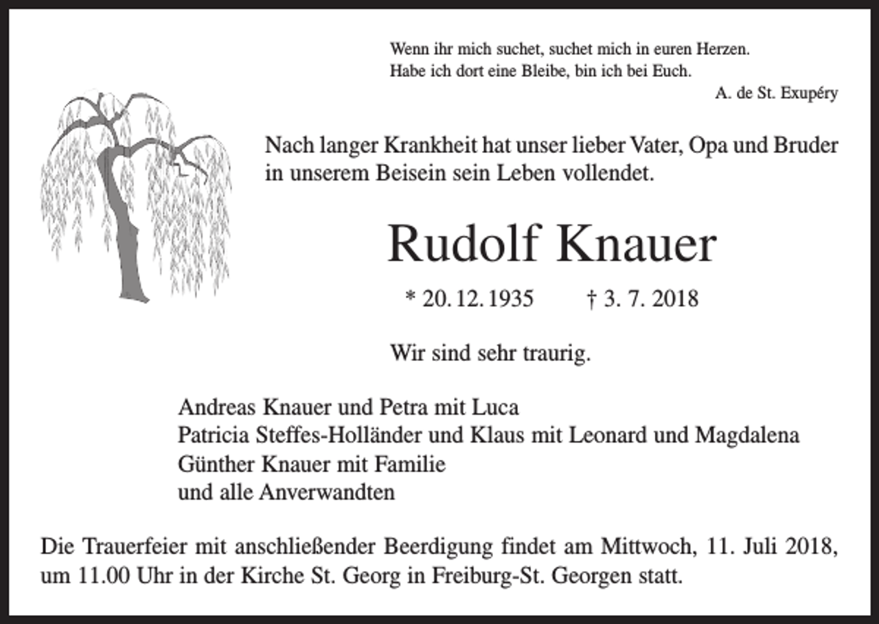 <p>Wenn ihr mich suchet, suchet mich in euren Herzen.<br />Habe ich dort eine Bleibe, bin ich bei Euch.</p><p>A. de St. Exupéry</p><p>Nach langer Krankheit hat unser lieber Vater, Opa und Bruder<br />in unserem Beisein sein Leben vollendet.</p><p>Rudolf Knauer<br />* 20. 12. 1935</p><p>† 3. 7. 2018</p><p>Wir sind sehr traurig.<br />Andreas Knauer und Petra mit Luca<br />Patricia Steffes-Holländer und Klaus mit Leonard und Magdalena<br />Günther Knauer mit Familie<br />und alle Anverwandten<br />Die Trauerfeier mit anschließender Beerdigung findet am Mittwoch, 11. Juli 2018,<br />um 11.00 Uhr in der Kirche St. Georg in Freiburg-St. Georgen statt.</p>