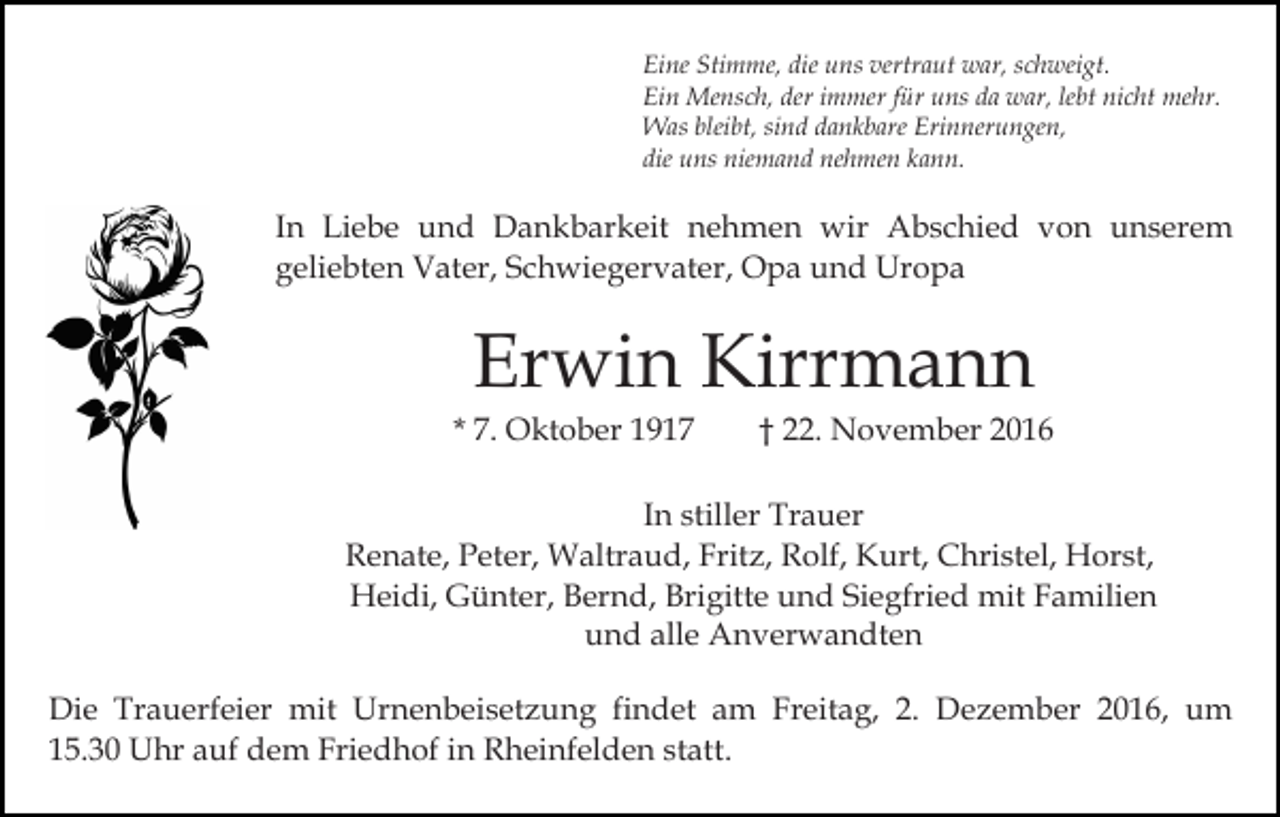 <p>Eine Stimme, die uns vertraut war, schweigt.<br />Ein Mensch, der immer für uns da war, lebt nicht mehr.<br />Was bleibt, sind dankbare Erinnerungen,<br />die uns niemand nehmen kann.</p><p>In Liebe und Dankbarkeit nehmen wir Abschied von unserem<br />geliebten Vater, Schwiegervater, Opa und Uropa</p><p>Erwin Kirrmann<br />* 7. Oktober 1917</p><p>† 22. November 2016</p><p>In stiller Trauer<br />Renate, Peter, Waltraud, Fritz, Rolf, Kurt, Christel, Horst,<br />Heidi, Günter, Bernd, Brigitte und Siegfried mit Familien<br />und alle Anverwandten<br />Die Trauerfeier mit Urnenbeisetzung findet am Freitag, 2. Dezember 2016, um<br />15.30 Uhr auf dem Friedhof in Rheinfelden statt.</p>