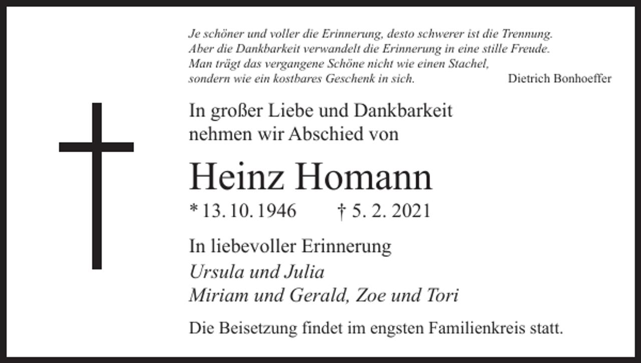 <p>Je schöner und voller die Erinnerung, desto schwerer ist die Trennung.<br />Aber die Dankbarkeit verwandelt die Erinnerung in eine stille Freude.<br />Man trägt das vergangene Schöne nicht wie einen Stachel,<br />sondern wie ein kostbares Geschenk in sich.<br />Dietrich Bonhoeffer</p><p>In großer Liebe und Dankbarkeit<br />nehmen wir Abschied von</p><p>Heinz Homann<br />* 13. 10. 1946 † 5. 2. 2021</p><p>In liebevoller Erinnerung<br />Ursula und Julia<br />Miriam und Gerald, Zoe und Tori<br />Die Beisetzung findet im engsten Familienkreis statt.</p>