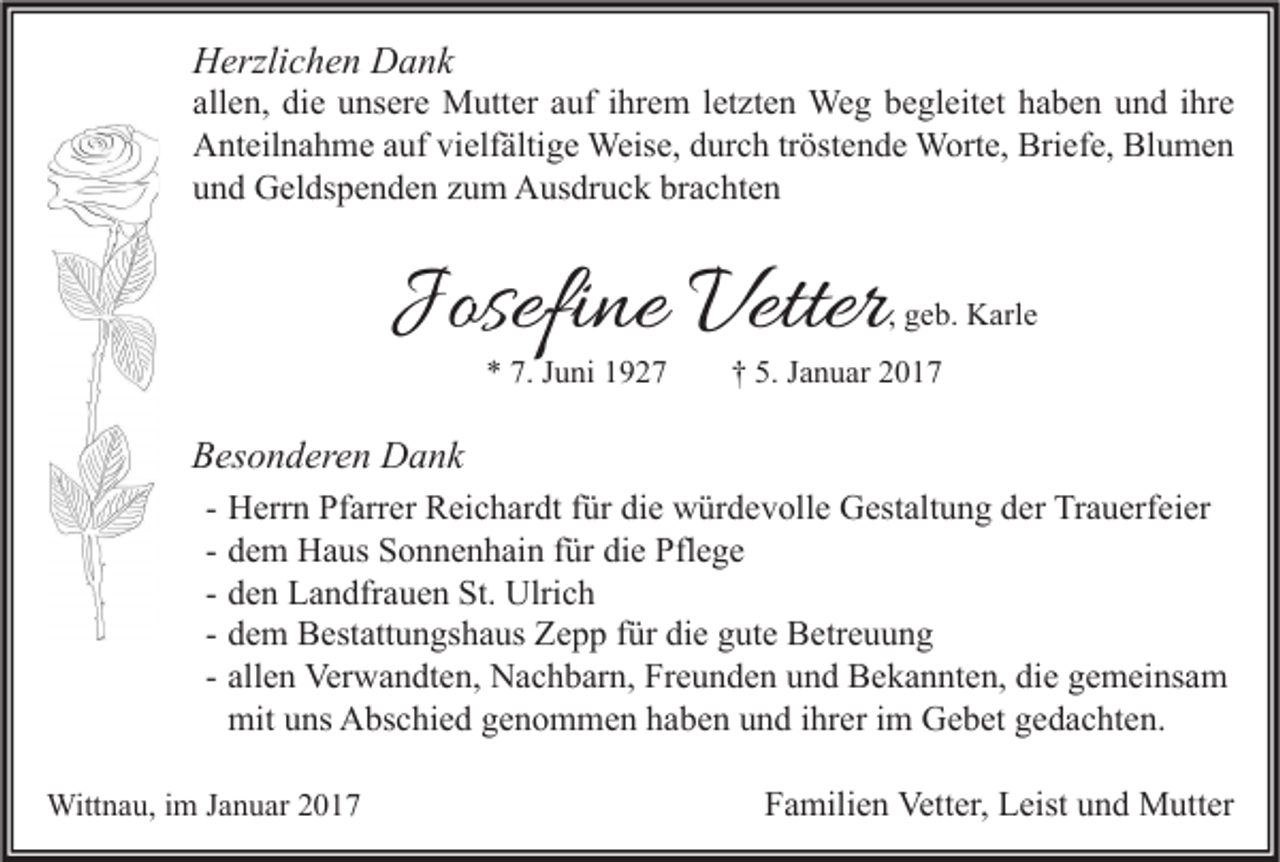 <p>Herzlichen Dank</p><p>allen, die unsere Mutter auf ihrem letzten Weg begleitet haben und ihre<br />Anteilnahme auf vielfältige Weise, durch tröstende Worte, Briefe, Blumen<br />und Geldspenden zum Ausdruck brachten</p><p>Josefine Vetter</p><p>, geb. Karle</p><p>* 7. Juni 1927</p><p>† 5. Januar 2017</p><p>Besonderen Dank<br />-</p><p>Herrn Pfarrer Reichardt für die würdevolle Gestaltung der Trauerfeier<br />dem Haus Sonnenhain für die Pflege<br />den Landfrauen St. Ulrich<br />dem Bestattungshaus Zepp für die gute Betreuung<br />allen Verwandten, Nachbarn, Freunden und Bekannten, die gemeinsam<br />mit uns Abschied genommen haben und ihrer im Gebet gedachten.</p><p>Wittnau, im Januar 2017</p><p>Familien Vetter, Leist und Mutter</p>
