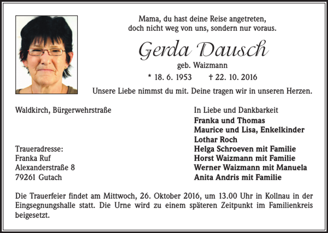 <p>Mama, du hast deine Reise angetreten,<br />doch nicht weg von uns, sondern nur voraus.</p><p>Gerda Dausch<br />geb. Waizmann<br />* 18. 6. 1953 † 22. 10. 2016</p><p>Unsere Liebe nimmst du mit. Deine tragen wir in unseren Herzen.<br />Waldkirch, Bürgerwehrstraße</p><p>Traueradresse:<br />Franka Ruf<br />Alexanderstraße 8<br />79261 Gutach</p><p>In Liebe und Dankbarkeit<br />Franka und Thomas<br />Maurice und Lisa, Enkelkinder<br />Lothar Roch<br />Helga Schroeven mit Familie<br />Horst Waizmann mit Familie<br />Werner Waizmann mit Manuela<br />Anita Andris mit Familie</p><p>Die Trauerfeier findet am Mittwoch, 26. Oktober 2016, um 13.00 Uhr in Kollnau in der<br />Eingsegnungshalle statt. Die Urne wird zu einem späteren Zeitpunkt im Familienkreis<br />­beigesetzt.</p>
