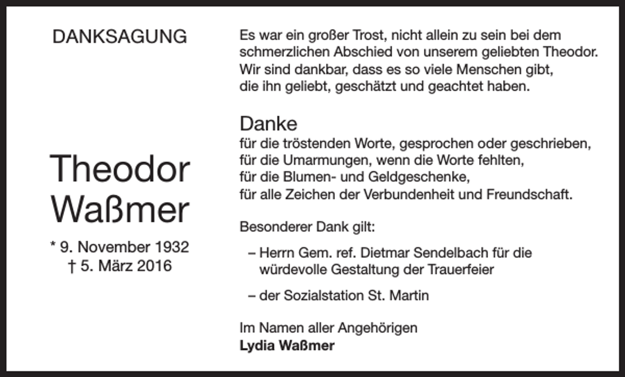 <p>DANKSAGUNG</p><p>Es war ein großer Trost, nicht allein zu sein bei dem<br />schmerzlichen Abschied von unserem geliebten Theodor.<br />Wir sind dankbar, dass es so viele Menschen gibt,<br />die ihn geliebt, geschätzt und geachtet haben.</p><p>Danke</p><p>Theodor<br />Waßmer<br />* 9. November 1932<br />† 5. März 2016</p><p>für die tröstenden Worte, gesprochen oder geschrieben,<br />für die Umarmungen, wenn die Worte fehlten,<br />für die Blumen- und Geldgeschenke,<br />für alle Zeichen der Verbundenheit und Freundschaft.<br />Besonderer Dank gilt:<br />– Herrn Gem. ref. Dietmar Sendelbach für die<br />würdevolle Gestaltung der Trauerfeier<br />– der Sozialstation St. Martin<br />Im Namen aller Angehörigen<br />Lydia Waßmer</p>