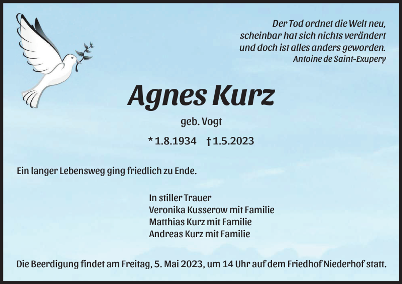 <p>Der Tod ordnet die Welt neu,<br />scheinbar hat sich nichts verändert<br />und doch ist alles anders geworden.<br />Antoine de Saint-Exupery</p><p>Agnes Kurz<br />geb. Vogt<br />* 1.8.1934 † 1.5.2023<br />Ein langer Lebensweg ging friedlich zu Ende.<br />In stiller Trauer<br />Veronika Kusserow mit Familie<br />Matthias Kurz mit Familie<br />Andreas Kurz mit Familie<br />Die Beerdigung findet am Freitag, 5. Mai 2023, um 14 Uhr auf dem Friedhof Niederhof statt.</p>