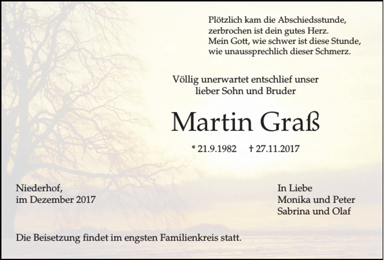 <p>P lö tz lic h kam<br />Plötzlich<br />k a m ddie<br />ie Abschiedsstunde,<br />A b s c h ie d s s tu n d e ,<br />istt ddein<br />zzerbrochen<br />e rb ro c h e n is<br />e in gutes<br />g u te s Herz.<br />H e rz .<br />istt diese<br />MMein<br />e in Gott,<br />G o tt, wwie<br />ie sschwer<br />c h w e r is<br />d ie s e Stunde,<br />S tu n d e ,<br />wwie<br />ie unaussprechlich<br />u n a u s s p re c h lic h ddieser<br />ie s e r Schmerz.<br />S c h m e rz .</p><p>VVöllig<br />ö llig unerwartet<br />u n e rw a rte t entschlief<br />e n ts c h lie f unser<br />u n se r<br />lieber<br />lie b e r SSohn<br />o h n und<br />u n d BBruder<br />ru d e r</p><p>MMartin<br />a rtin GGraß<br />ra ß<br />** 221.9.1982<br />1 .9 .1 9 8 2</p><p>NNiederhof,<br />ie d e rh o f,<br />im Dezember<br />D e z e m b e r<br />im</p><p>DDie<br />ie BBeisetzung<br />e is e tz u n g findet<br />fin d e t im<br />im engsten<br />e n g s te n Familienkreis<br />F a m ilie n k re is sstatt.<br />ta tt.</p><p>†† 227.11.201 . .2 0 1 7</p><p>In Liebe<br />In<br />L ie b e<br />M o n ik a uund<br />n d Peter<br />P e te r<br />Monika<br />S a b rin a uund<br />n d Olaf<br />O la f<br />Sabrina</p>