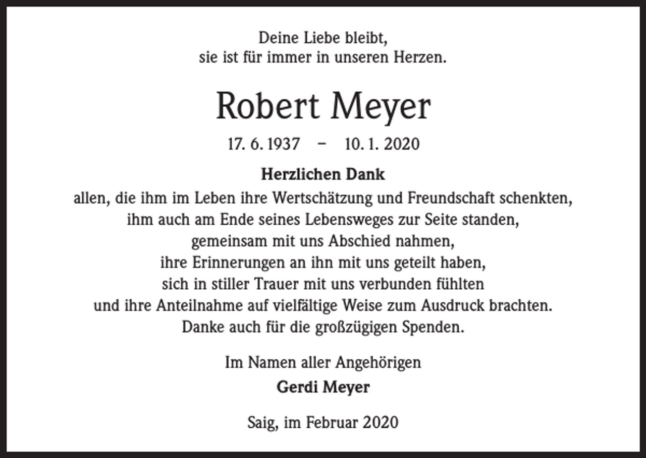 <p>Deine Liebe bleibt,<br />sie ist für immer in unseren Herzen.</p><p>Robert Meyer<br />17. 6. 1937 – 10. 1. 2020<br />Herzlichen Dank<br />allen, die ihm im Leben ihre Wertschätzung und Freundschaft schenkten,<br />ihm auch am Ende seines Lebensweges zur Seite standen,<br />gemeinsam mit uns Abschied nahmen,<br />ihre Erinnerungen an ihn mit uns geteilt haben,<br />sich in stiller Trauer mit uns verbunden fühlten<br />und ihre Anteilnahme auf vielfältige Weise zum Ausdruck brachten.<br />Danke auch für die großzügigen Spenden.<br />Im Namen aller Angehörigen<br />Gerdi Meyer<br />Saig, im Februar 2020</p>
