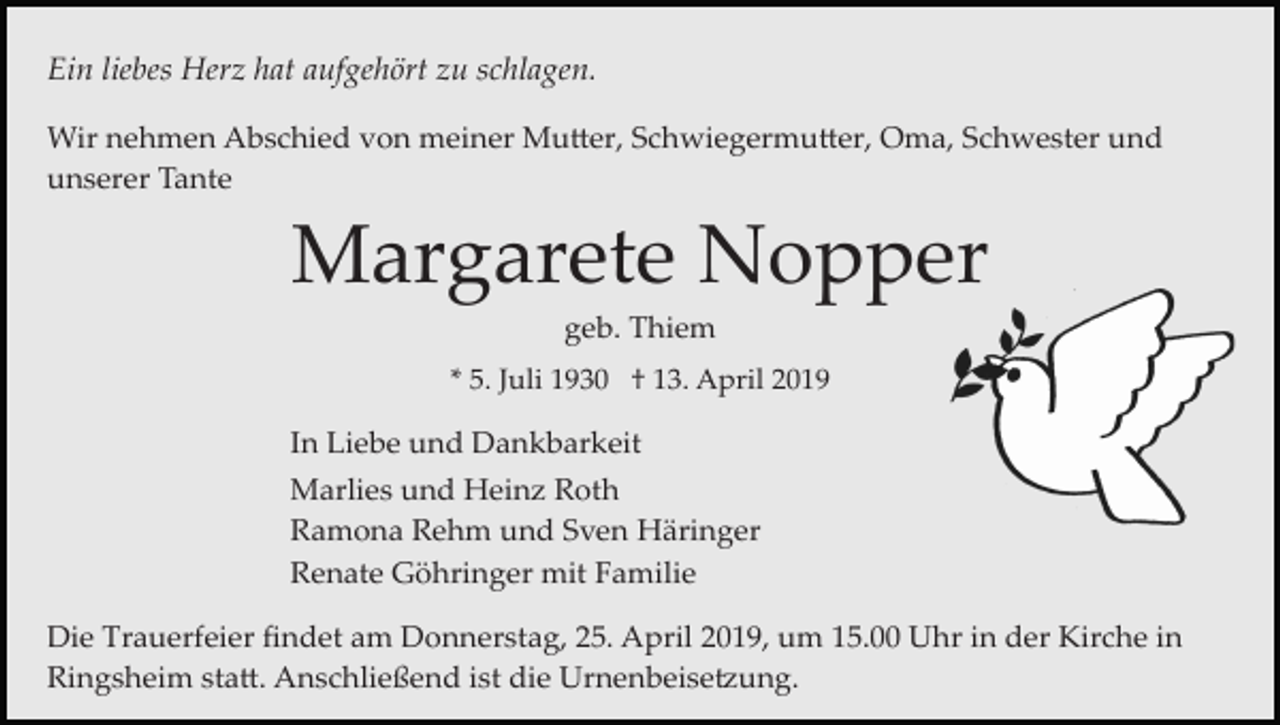 <p>Ein liebes Herz hat aufgehört zu schlagen.<br />Wir nehmen Abschied von meiner Mu�er, Schwiegermu�er, Oma, Schwester und<br />unserer Tante</p><p>Margarete Nopper<br />geb. Thiem<br />* 5. Juli 1930 † 13. April 2019</p><p>In Liebe und Dankbarkeit<br />Marlies und Heinz Roth<br />Ramona Rehm und Sven Häringer<br />Renate Göhringer mit Familie<br />Die Trauerfeier ﬁndet am Donnerstag, 25. April 2019, um 15.00 Uhr in der Kirche in<br />Ringsheim sta�. Anschließend ist die Urnenbeise�ung.</p>