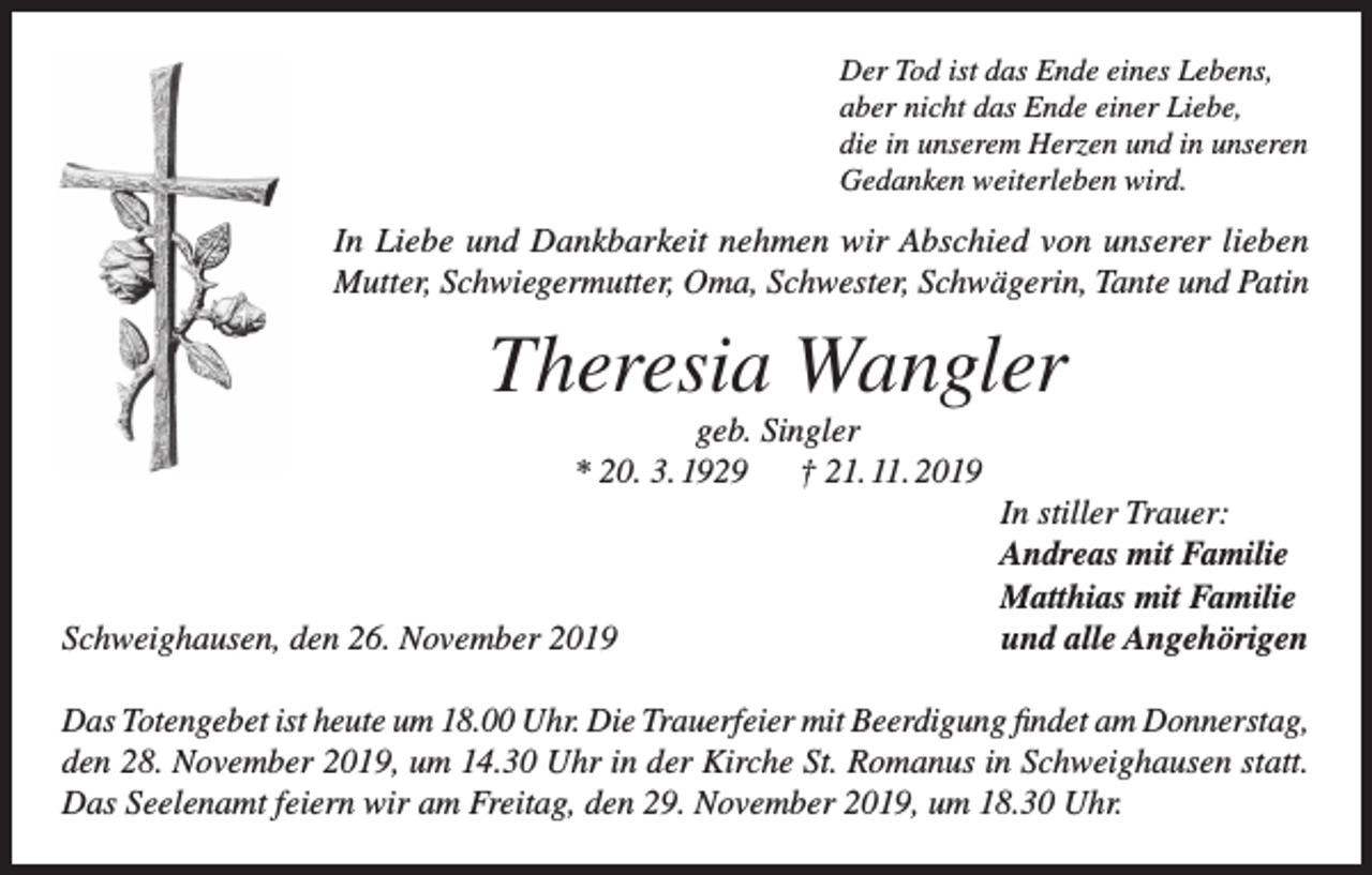 <p>Der Tod ist das Ende eines Lebens,<br />aber nicht das Ende einer Liebe,<br />die in unserem Herzen und in unseren<br />Gedanken weiterleben wird.</p><p>In Liebe und Dankbarkeit nehmen wir Abschied von unserer lieben<br />Mutter, Schwiegermutter, Oma, Schwester, Schwägerin, Tante und Patin</p><p>Theresia Wangler<br />geb. Singler<br />* 20. 3. 1929 † 21. 11. 2019</p><p>Schweighausen, den 26. November 2019</p><p>In stiller Trauer:<br />Andreas mit Familie<br />Matthias mit Familie<br />und alle Angehörigen</p><p>Das Totengebet ist heute um 18.00 Uhr. Die Trauerfeier mit Beerdigung findet am Donnerstag,<br />den 28. November 2019, um 14.30 Uhr in der Kirche St. Romanus in Schweighausen statt.<br />Das Seelenamt feiern wir am Freitag, den 29. November 2019, um 18.30 Uhr.</p>