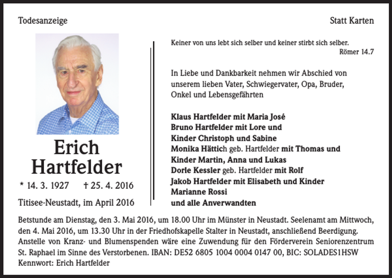 <p>Todesanzeige</p><p>Statt Karten<br />Keiner von uns lebt sich selber und keiner stirbt sich selber.<br />Römer 14.7</p><p>In Liebe und Dankbarkeit nehmen wir Abschied von<br />unserem lieben Vater, Schwiegervater, Opa, Bruder,<br />Onkel und Lebensgefährten</p><p>Erich<br />Hartfelder<br />* 14. 3. 1927 † 25. 4. 2016<br />Titisee-Neustadt, im April 2016</p><p>Klaus Hartfelder mit Maria José<br />Bruno Hartfelder mit Lore und<br />Kinder Christoph und Sabine<br />Monika Hättich geb. Hartfelder mit Thomas und<br />Kinder Martin, Anna und Lukas<br />Dorle Kessler geb. Hartfelder mit Rolf<br />Jakob Hartfelder mit Elisabeth und Kinder<br />Marianne Rossi<br />und alle Anverwandten</p><p>Betstunde am Dienstag, den 3. Mai 2016, um 18.00 Uhr im Münster in Neustadt. Seelenamt am Mittwoch,<br />den 4. Mai 2016, um 13.30 Uhr in der Friedhofskapelle Stalter in Neustadt, anschließend Beerdigung.<br />Anstelle von Kranz- und Blumenspenden wäre eine Zuwendung für den Förderverein Seniorenzentrum<br />St. Raphael im Sinne des Verstorbenen. IBAN: DE52 6805 1004 0004 0147 00, BIC: SOLADES1HSW<br />Kennwort: Erich Hartfelder</p>