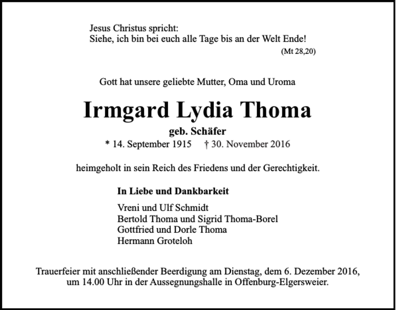 <p>Jesus Christus spricht:<br />Siehe, ich bin bei euch alle Tage bis an der Welt Ende!<br />(Mt 28,20)</p><p>Gott hat unsere geliebte Mutter, Oma und Uroma</p><p>Irmgard Lydia Thoma<br />geb. Schäfer<br />* 14. September 1915</p><p>† 30. November 2016</p><p>heimgeholt in sein Reich des Friedens und der Gerechtigkeit.<br />In Liebe und Dankbarkeit<br />Vreni und Ulf Schmidt<br />Bertold Thoma und Sigrid Thoma-Borel<br />Gottfried und Dorle Thoma<br />Hermann Groteloh<br />Trauerfeier mit anschließender Beerdigung am Dienstag, dem 6. Dezember 2016,<br />um 14.00 Uhr in der Aussegnungshalle in Offenburg-Elgersweier.</p>