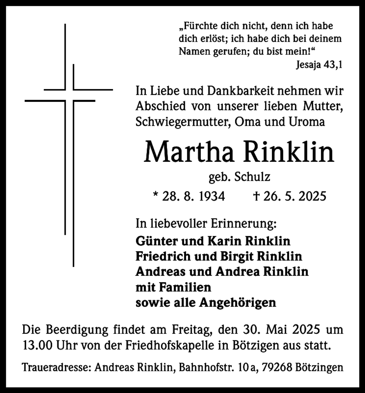 <p>„Fürchte dich nicht, denn ich habe<br />dich erlöst; ich habe dich bei deinem<br />Namen gerufen; du bist mein!“</p><p>Jesaja 43,1</p><p>In Liebe und Dankbarkeit nehmen wir<br />­A bschied von unserer lieben Mutter,<br />­Schwiegermutter, Oma und Uroma</p><p>Martha Rinklin<br />geb. Schulz<br />* 28. 8. 1934 † 26. 5. 2025</p><p>In liebevoller Erinnerung:<br />Günter und Karin Rinklin<br />Friedrich und Birgit Rinklin<br />Andreas und Andrea Rinklin<br />mit Familien<br />sowie alle Angehörigen<br />Die Beerdigung findet am Freitag, den 30. Mai 2025 um<br />13.00 Uhr von der Friedhofskapelle in Bötzigen aus statt.<br />Traueradresse: Andreas Rinklin, Bahnhofstr. 10 a, 79268 Bötzingen</p>