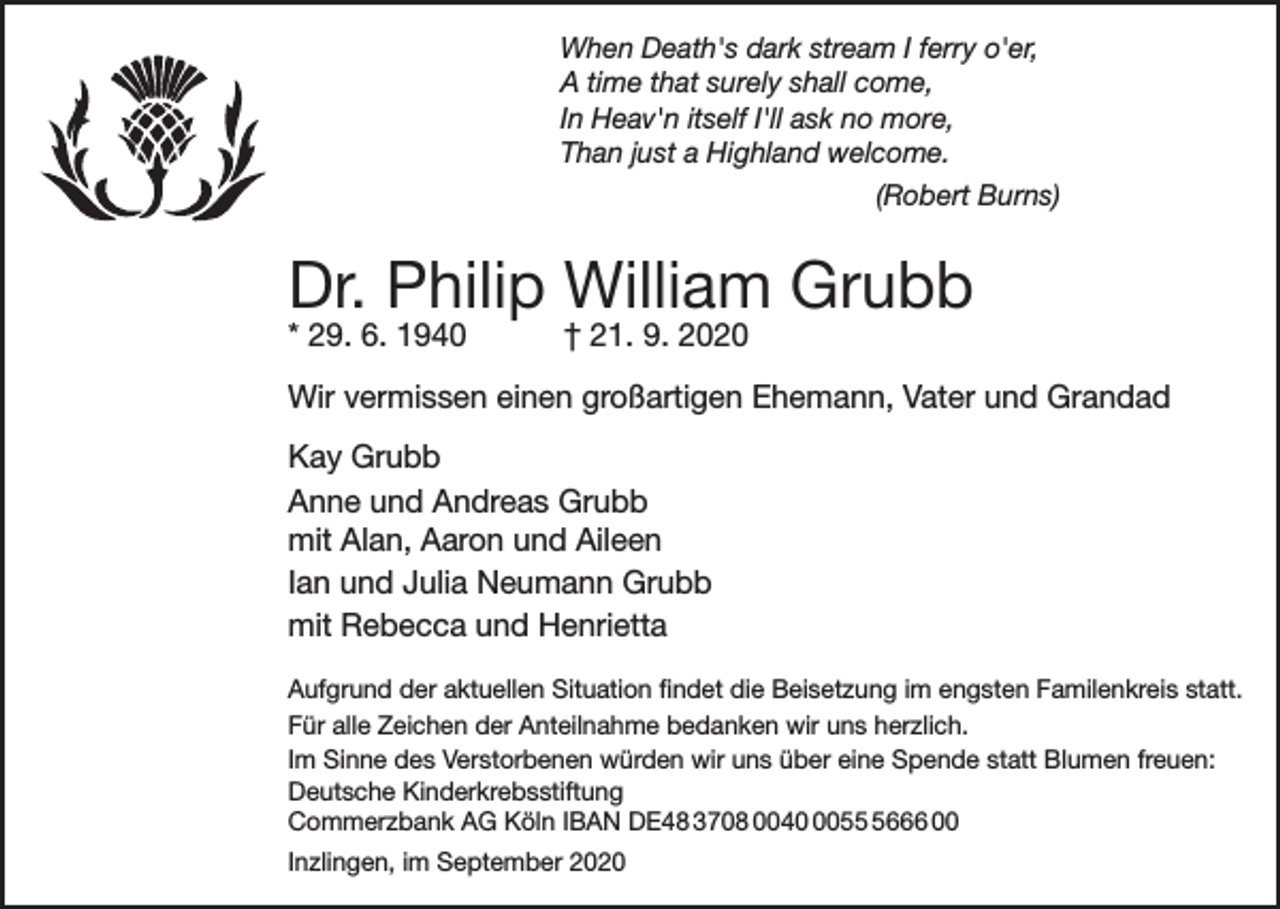 <p>When Death's dark stream I ferry o'er,<br />A time that surely shall come,<br />In Heav'n itself I'll ask no more,<br />Than just a Highland welcome.<br />(Robert Burns)</p><p>Dr. Philip William Grubb<br />* 29. 6. 1940</p><p>† 21. 9. 2020</p><p>Wir vermissen einen großartigen Ehemann, Vater und Grandad<br />Kay Grubb<br />Anne und Andreas Grubb<br />mit Alan, Aaron und Aileen<br />Ian und Julia Neumann Grubb<br />mit Rebecca und Henrietta<br />Aufgrund der aktuellen Situation findet die Beisetzung im engsten Familenkreis statt.<br />Für alle Zeichen der Anteilnahme bedanken wir uns herzlich.<br />Im Sinne des Verstorbenen würden wir uns über eine Spende statt Blumen freuen:<br />Deutsche Kinderkrebsstiftung<br />Commerzbank AG Köln IBAN DE48 3708 00405666 00<br />Inzlingen, im September 2020</p>