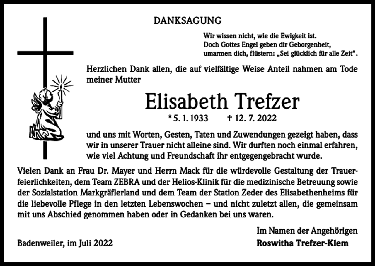 <p>DANKSAGUNG<br />Wir wissen nicht, wie die Ewigkeit ist.<br />Doch Gottes Engel geben dir Geborgenheit,<br />umarmen dich, flüstern: „Sei glücklich für alle Zeit“.</p><p>Herzlichen Dank allen, die auf vielfältige Weise Anteil nahmen am Tode<br />meiner Mutter</p><p>Elisabeth Trefzer<br />* 5. 1. 1933 † 12. 7. 2022</p><p>und uns mit Worten, Gesten, Taten und Zuwendungen gezeigt haben, dass<br />wir in unserer Trauer nicht alleine sind. Wir durften noch einmal erfahren,<br />wie viel Achtung und Freundschaft ihr entgegengebracht wurde.<br />Vielen Dank an Frau Dr. Mayer und Herrn Mack für die würdevolle Gestaltung der Trauer­<br />feierlichkeiten, dem Team ZEBRA und der Helios-Klinik für die medizinische Betreuung sowie<br />der Sozialstation Markgräflerland und dem Team der Station Zeder des Elisabethenheims für<br />die liebevolle Pflege in den letzten Lebenswochen – und nicht zuletzt allen, die gemeinsam<br />mit uns Abschied genommen haben oder in Gedanken bei uns waren.</p><p>Badenweiler, im Juli 2022</p><p>Im Namen der Angehörigen<br />Roswitha Trefzer-Klem</p>