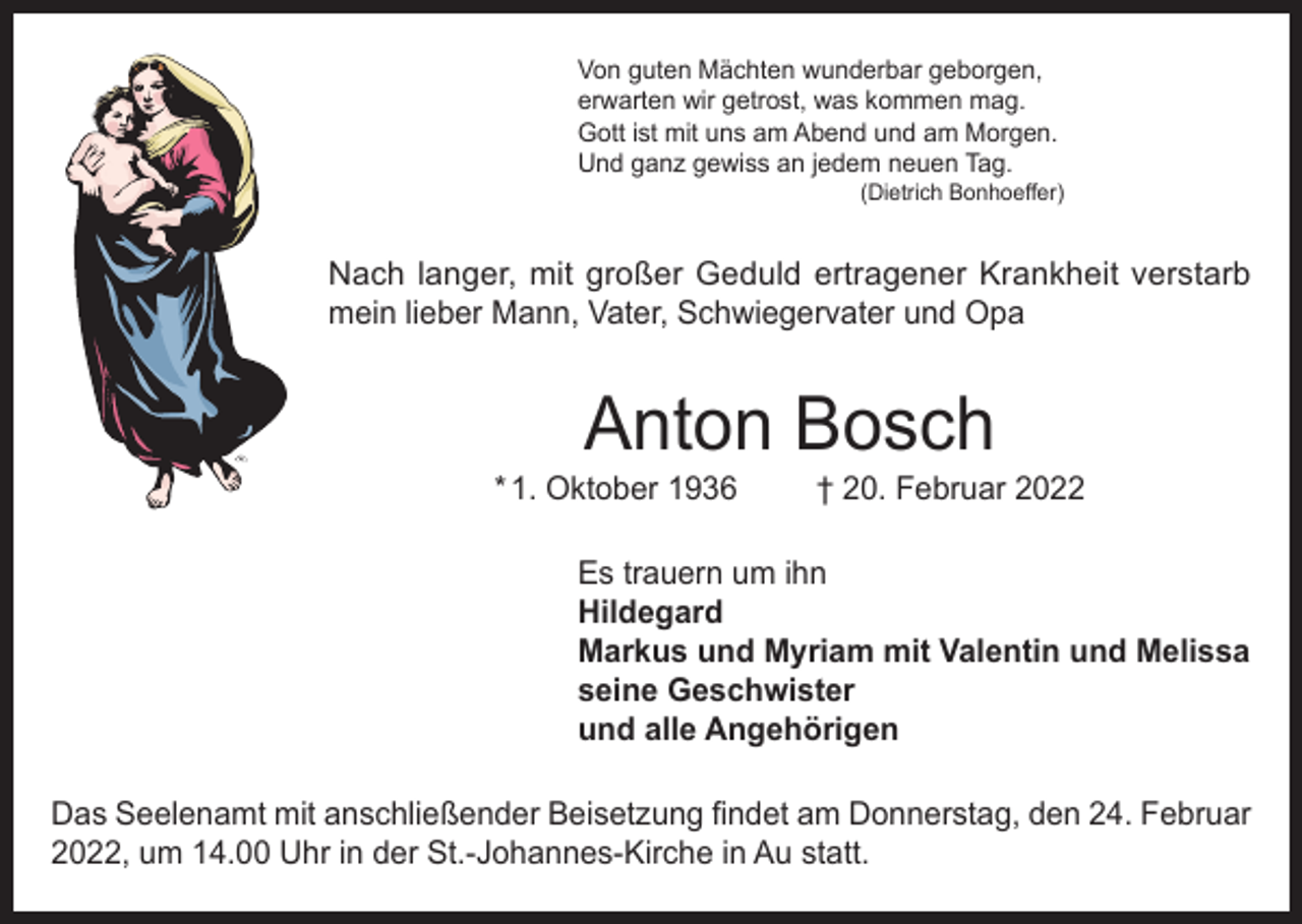 <p>Von guten Mächten wunderbar geborgen,<br />erwarten wir getrost, was kommen mag.<br />Gott ist mit uns am Abend und am Morgen.<br />Und ganz gewiss an jedem neuen Tag.</p><p>(Dietrich Bonhoeffer)</p><p>Nach langer, mit großer Geduld ertragener Krankheit verstarb<br />mein lieber Mann, Vater, Schwiegervater und Opa</p><p>Anton Bosch</p><p>* 1. Oktober 1936</p><p>† 20. Februar 2022</p><p>Es trauern um ihn<br />Hildegard<br />Markus und Myriam mit Valentin und Melissa<br />seine Geschwister<br />und alle Angehörigen<br />Das Seelenamt mit anschließender Beisetzung findet am Donnerstag, den 24. Februar<br />2022, um 14.00 Uhr in der St.-Johannes-Kirche in Au statt.</p>