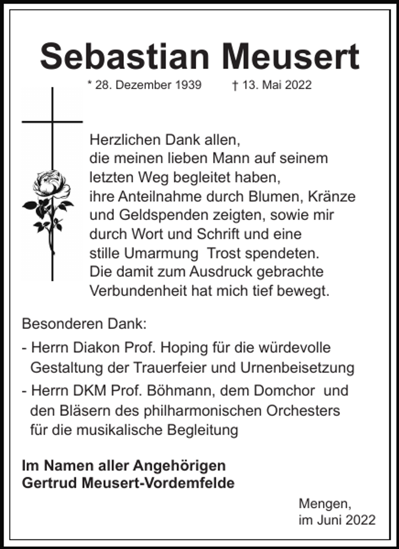 <p>Sebastian Meusert<br />* 28. Dezember 1939</p><p>† 13. Mai 2022</p><p>Herzlichen Dank allen,<br />die meinen lieben Mann auf seinem<br />letzten Weg begleitet haben,<br />ihre Anteilnahme durch Blumen, Kränze<br />und Geldspenden zeigten, sowie mir<br />durch Wort und Schrift und eine<br />stille Umarmung Trost spendeten.<br />Die damit zum Ausdruck gebrachte<br />Verbundenheit hat mich tief bewegt.<br />Besonderen Dank:<br />- Herrn Diakon Prof. Hoping für die würdevolle<br />Gestaltung der Trauerfeier und Urnenbeisetzung<br />- Herrn DKM Prof. Böhmann, dem Domchor und<br />den Bläsern des philharmonischen Orchesters<br />für die musikalische Begleitung<br />Im Namen aller Angehörigen<br />Gertrud Meusert-Vordemfelde<br />Mengen,<br />im Juni 2022</p>