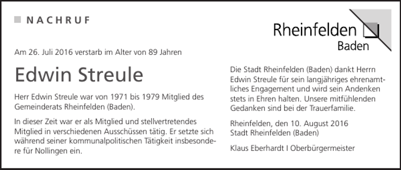 <p>NACHRUF<br />Am 26. Juli 2016 verstarb im Alter von 89 Jahren</p><p>Edwin Streule<br />Herr Edwin Streule war von 1971 bis 1979 Mitglied des<br />Gemeinderats Rheinfelden (Baden).<br />In dieser Zeit war er als Mitglied und stellvertretendes<br />Mitglied in verschiedenen Ausschüssen tätig. Er setzte sich<br />während seiner kommunalpolitischen Tätigkeit insbesondere für Nollingen ein.</p><p>Die Stadt Rheinfelden (Baden) dankt Herrn<br />Edwin Streule für sein langjähriges ehrenamtliches Engagement und wird sein Andenken<br />stets in Ehren halten. Unsere mitfühlenden<br />Gedanken sind bei der Trauerfamilie.<br />Rheinfelden, den 10. August 2016<br />Stadt Rheinfelden (Baden)<br />Klaus Eberhardt I Oberbürgermeister</p>