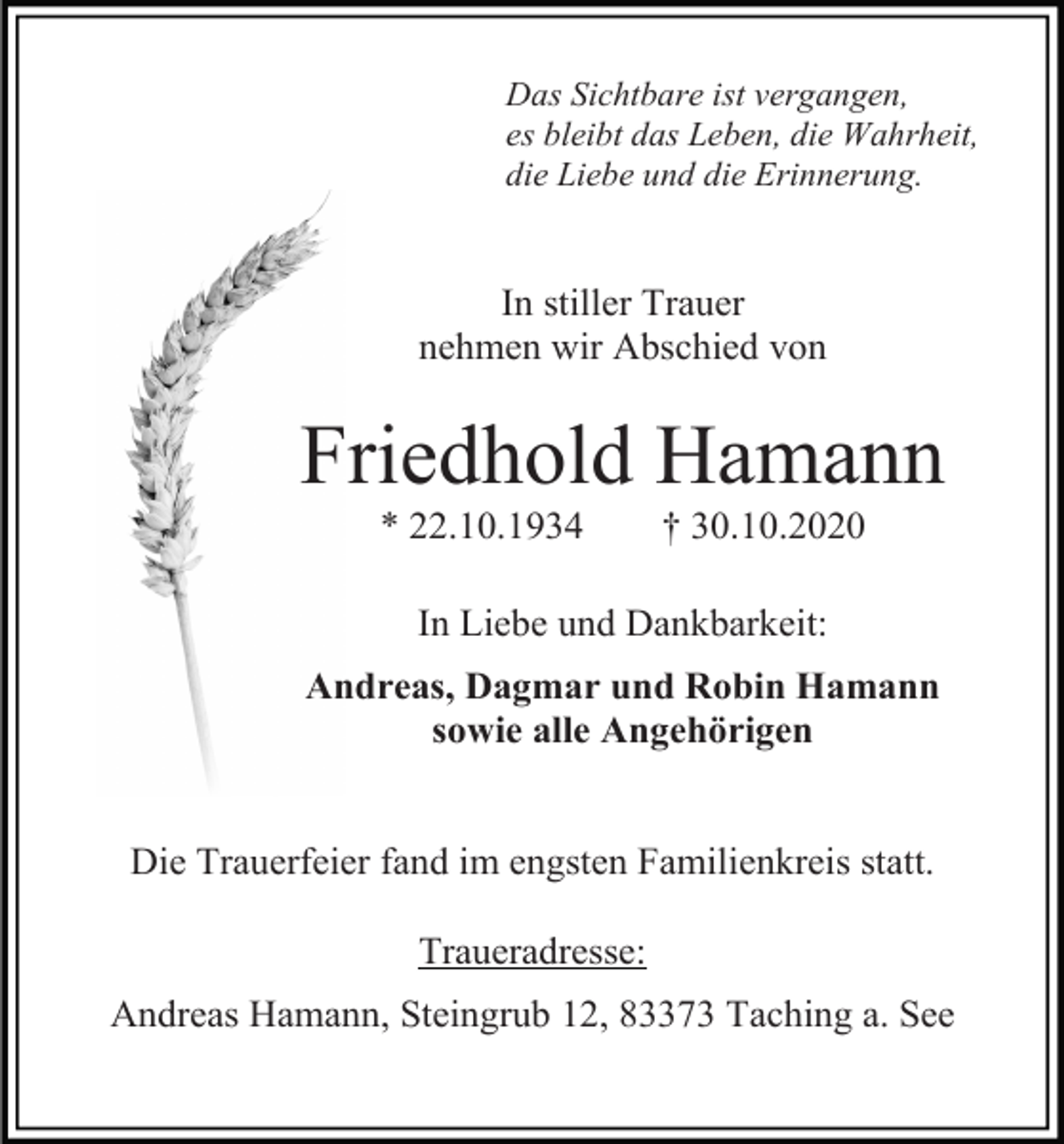 <p>Das Sichtbare ist vergangen,<br />es bleibt das Leben, die Wahrheit,<br />die Liebe und die Erinnerung.</p><p>In stiller Trauer<br />nehmen wir Abschied von</p><p>Friedhold Hamann<br />* 22.10.1934</p><p>† 30.10.2020</p><p>In Liebe und Dankbarkeit:<br />Andreas, Dagmar und Robin Hamann<br />sowie alle Angehörigen</p><p>Die Trauerfeier fand im engsten Familienkreis statt.<br />Traueradresse:<br />Andreas Hamann, Steingrub 12, 83373 Taching a. See</p>