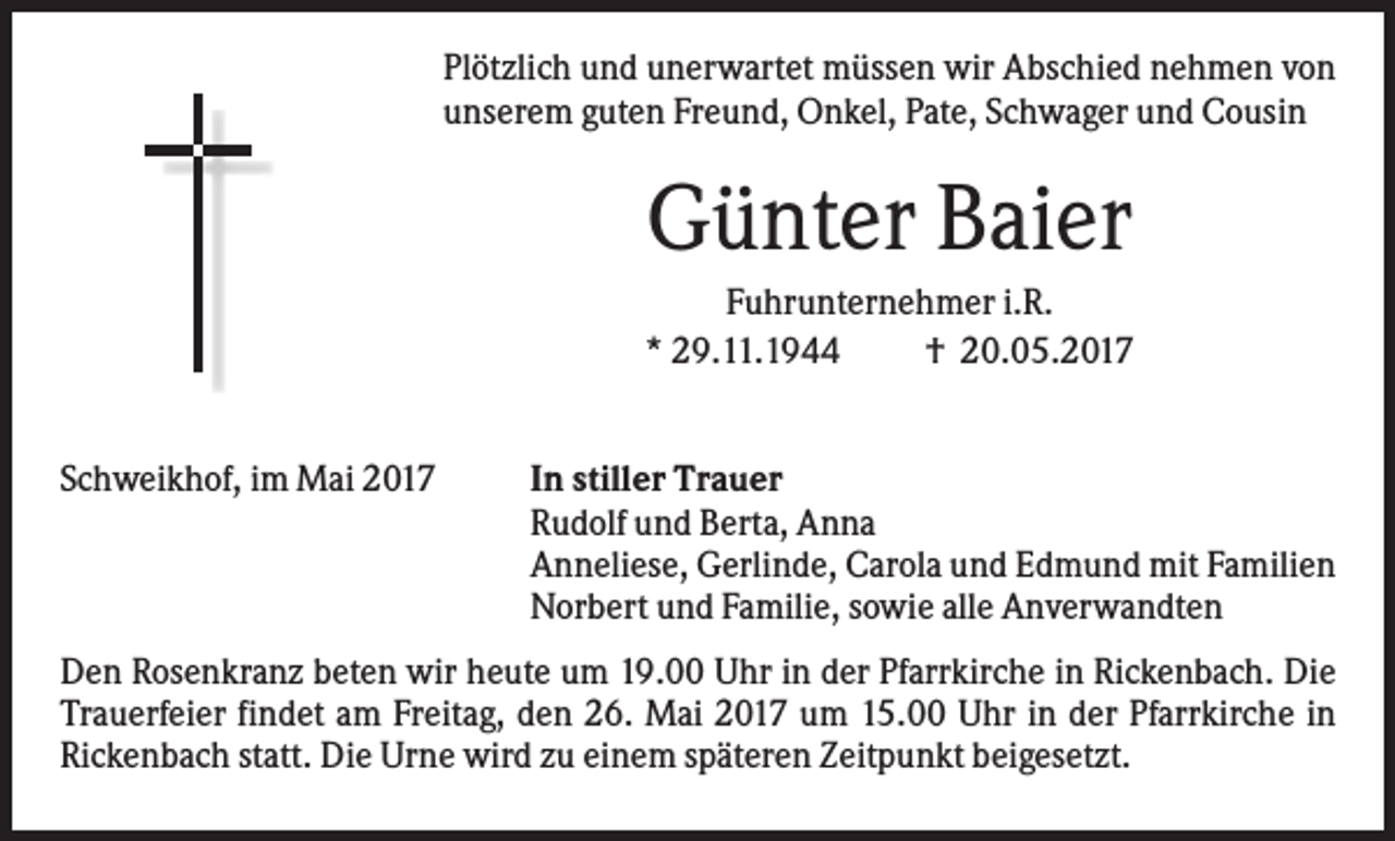 <p>Plötzlich und unerwartet müssen wir Abschied nehmen von<br />unserem guten Freund, Onkel, Pate, Schwager und Cousin</p><p>Günter Baier<br />Fuhrunternehmer i.R.<br />* 29.11.1944<br />† 20.05.2017</p><p>Schweikhof, im Mai 2017</p><p>In stiller Trauer<br />Rudolf und Berta, Anna<br />Anneliese, Gerlinde, Carola und Edmund mit Familien<br />Norbert und Familie, sowie alle Anverwandten</p><p>Den Rosenkranz beten wir heute um 19.00 Uhr in der Pfarrkirche in Rickenbach. Die<br />Trauerfeier findet am Freitag, den 26. Mai 2017 um 15.00 Uhr in der Pfarrkirche in<br />Rickenbach statt. Die Urne wird zu einem späteren Zeitpunkt beigesetzt.</p>
